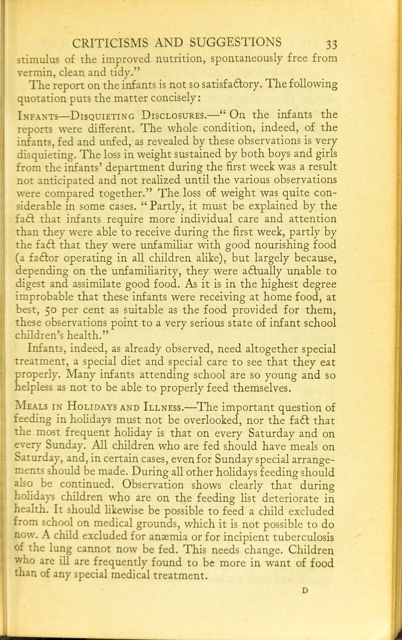 J CRITICISMS AND SUGGESTIONS 33 stimulus of the improved nutrition, spontaneously free from I vermin, clean and tidy.” The report on the infants is not so satisfadfory. The following quotation puts the matter concisely: I Infants—Disquieting Disclosures.—“ On the infants the reports were different. The whole condition, indeed, of the infants, fed and unfed, as revealed by these observations is very 1 disquieting. The loss in weight sustained by both boys and girls from the infants’ department during the first week was a result not anticipated and not realized until the various observations were compared together.” The loss of weight was quite con- siderable in some cases. “ Partly, it must be explained by the fadf that infants require more individual care and attention ! than they were able to receive during the first week, partly by the faft that they were unfamihar with good nourishing food ' (a fadfor operating in aU children alike), but largely because, depending on the unfamiliarity, they were adlually unable to digest and assimilate good food. As it is in the highest degree 1 improbable that these infants were receiving at home food, at jl best, 50 per cent as suitable as the food provided for them, j these observations point to a very serious state of infant school I children’s health.” ; Infants, indeed, as already observed, need altogether special t treatment, a special diet and special care to see that they eat properly. Many infants attending school are so young and so I helpless as not to be able to properly feed themselves. I Meals in Holidays and Illness.—The important question of ' feeding in holidays must not be overlooked, nor the fa6f that the most frequent holiday is that on every Saturday and on every Sunday. All children who are fed should have meals on ^ Saturday, and, in certain cases, even for Sunday special arrange- i ments should be made. During aU other holidays feeding should also be continued. Observation shows clearly that during hohdays children who are on the feeding list deteriorate in health. It should Hkewise be possible to feed a child excluded from school on medical grounds, which it is not possible to do now. A child excluded for anaemia or for incipient tuberculosis of the lung cannot now be fed. This needs change. Children who are iU are frequently found to be more in want of food than of any special medical treatment. i D