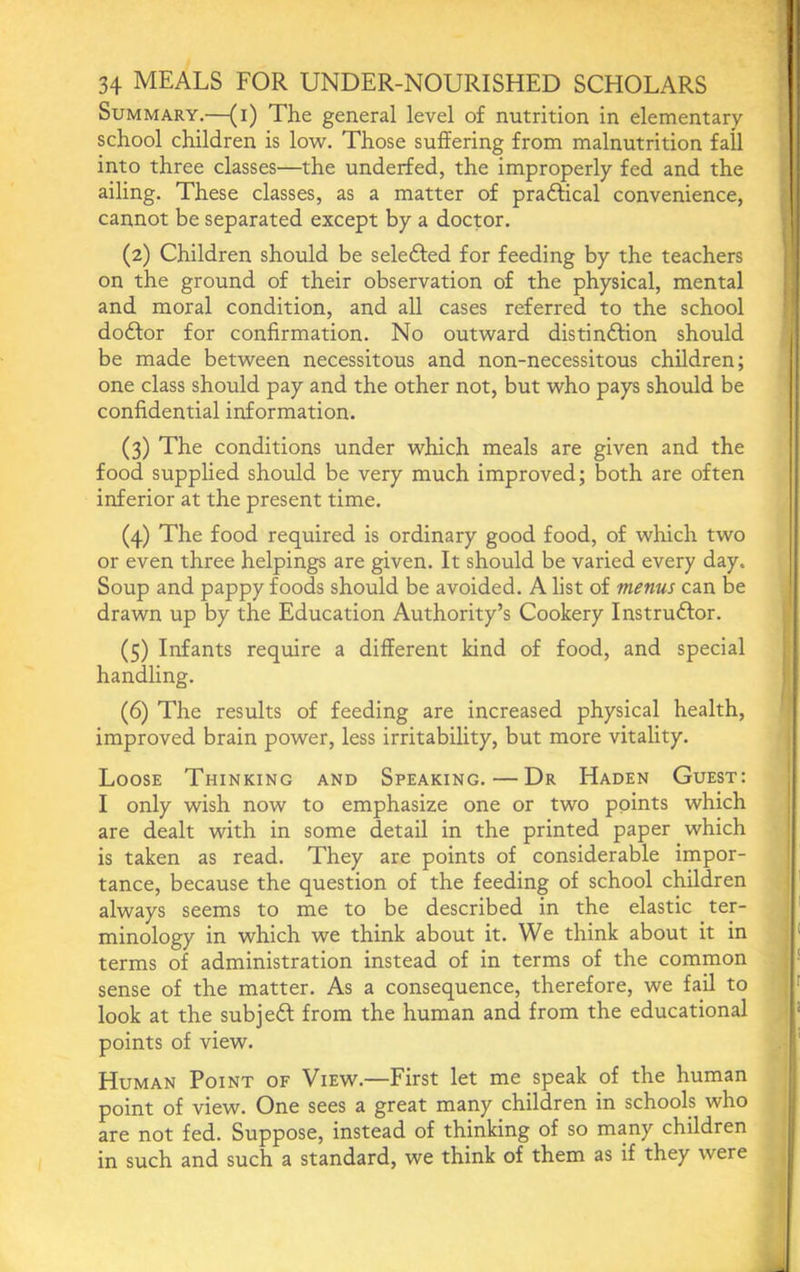 Summary.—(i) The general level of nutrition in elementary school children is low. Those suffering from malnutrition fall into three classes—the underfed, the improperly fed and the ailing. These classes, as a matter of pradfical convenience, cannot be separated except by a doctor. (2) Children should be seledfed for feeding by the teachers on the ground of their observation of the physical, mental and moral condition, and all cases referred to the school dodlor for confirmation. No outward distindfion should be made between necessitous and non-necessitous children; one class should pay and the other not, but who pays should be confidential information. (3) The conditions under which meals are given and the food supplied should be very much improved; both are often inferior at the present time. (4) The food required is ordinary good food, of which two or even three helpings are given. It should be varied every day. Soup and pappy foods should be avoided. A list of menus can be drawn up by the Education Authority’s Cookery Instrudfor. (5) Infants require a different kind of food, and special handling. (6) The results of feeding are increased physical health, improved brain power, less irritability, but more vitality. Loose Thinking and Speaking. — Dr Haden Guest: I only wish now to emphasize one or two points which are dealt with in some detail in the printed paper which is taken as read. They are points of considerable impor- tance, because the question of the feeding of school children always seems to me to be described in the elastic ter- minology in which we think about it. We think about it in terms of administration instead of in terms of the common sense of the matter. As a consequence, therefore, we fail to look at the subject: from the human and from the educational points of view. Human Point of View.—First let me speak of the human point of view. One sees a great many children in schools who are not fed. Suppose, instead of thinking of so many children in such and such a standard, we think of them as if they were