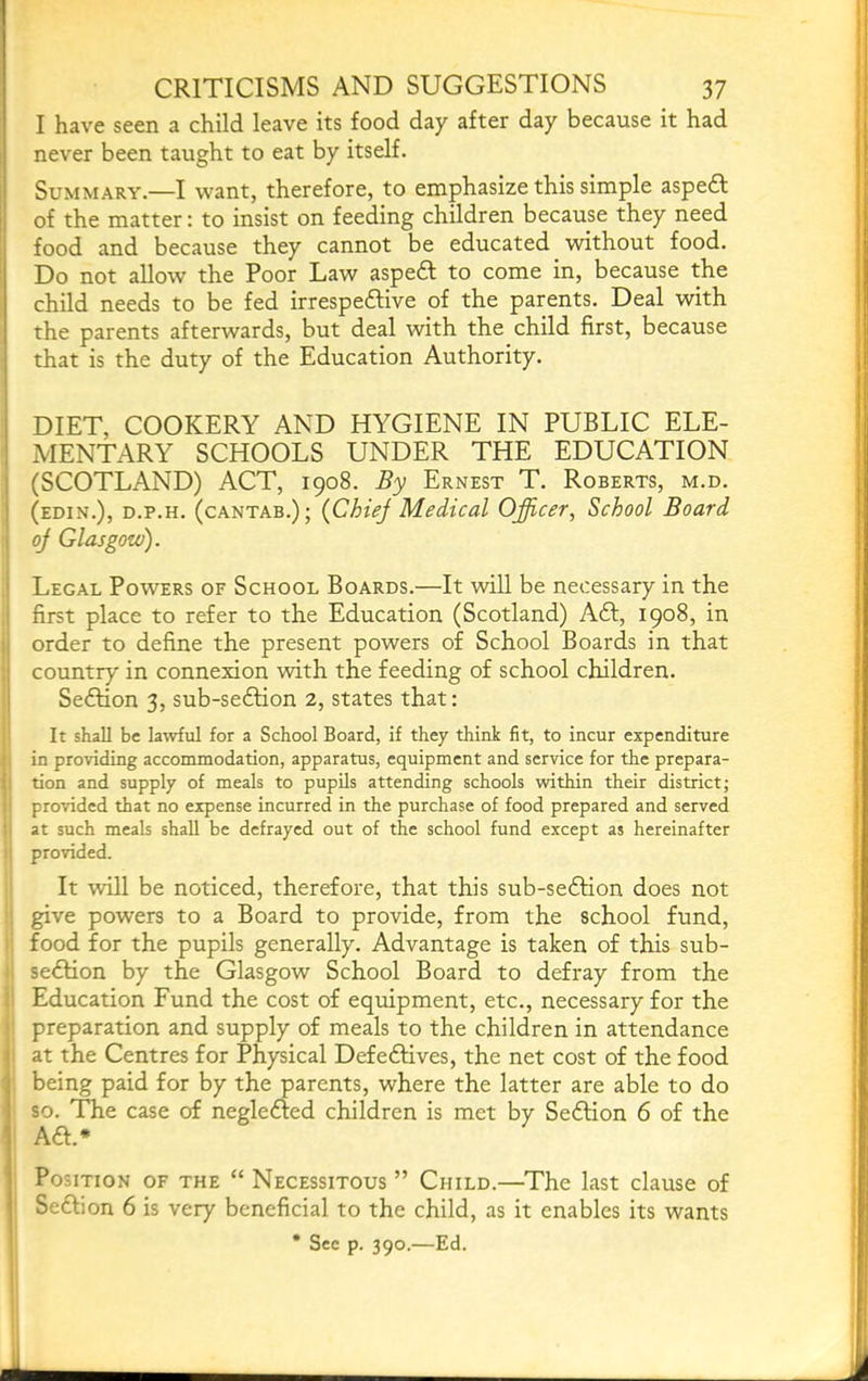 I have seen a child leave its food day after day because it had never been taught to eat by itself. Summary.—I want, therefore, to emphasize this simple aspedl of the matter; to insist on feeding children because they need food and because they cannot be educated without food. Do not allow the Poor Law aspedl to come in, because the child needs to be fed irrespeftive of the parents. Deal with ' the parents afterwards, but deal with the child first, because that is the duty of the Education Authority. DIET, COOKERY AND HYGIENE IN PUBLIC ELE- MENTARY SCHOOLS UNDER THE EDUCATION 1 (SCOTLAND) ACT, 1908. By Ernest T. Roberts, m.d. j (edin.), d.p.h. (cantab.); (ChieJ Medical Officer, School Board I oj Glasgow). i Legal Powers of School Boards.—It will be necessary in the ; first place to refer to the Education (Scotland) Aft, 1908, in il order to define the present powers of School Boards in that ;| country in connexion with the feeding of school children. I Seftion 3, sub-seftion 2, states that: It shall be latvful for a School Board, if they think fit, to incur expenditure ' in providing accommodation, apparatus, equipment and service for the prepara- i tion and supply of meals to pupils attending schools within their district; provided that no expense incurred in the purchase of food prepared and served • at such meals shall be defrayed out of the school fund except as hereinafter provided. It will be noticed, therefore, that this sub-se6tion does not give powers to a Board to provide, from the school fund, food for the pupils generally. Advantage is taken of this sub- : seftion by the Glasgow School Board to defray from the 1 Education Fund the cost of equipment, etc., necessary for the ' preparation and supply of meals to the children in attendance j at the Centres for Physical Defeftives, the net cost of the food being paid for by the parents, where the latter are able to do so. The case of neglefted children is met by Seftion 6 of the ‘ Aft.* ' Position of the “ Necessitous ” Child.—The last clause of Seftion 6 is very beneficial to the child, as it enables its wants I * Sec p. 390.—Ed. 1