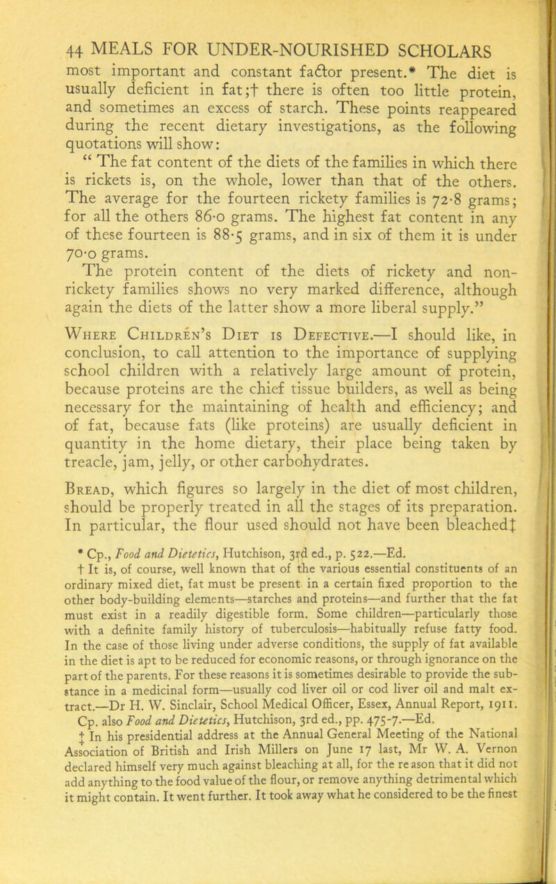 most important and constant fadlor present.* The diet is usually deficient in £at;f there is often too little protein, and sometimes an excess of starch. These points reappeared during the recent dietary investigations, as the following quotations will show: “ The fat content of the diets of the families in which there is rickets is, on the whole, lower than that of the others. The average for the fourteen rickety families is 72-8 grams; for all the others 86-o grams. The highest fat content in any of these fourteen is 88*5 grams, and in six of them it is under 70-0 grams. The protein content of the diets of rickety and non- rickety families shows no very marked difference, although again the diets of the latter show a more liberal supply.” Where Children’s Diet is Defective.—I should like, in conclusion, to call attention to the importance of supplying school children with a relatively large amount of protein, because proteins are the chief tissue builders, as well as being necessary for the maintaining of health and efficiency; and of fat, because fats (like proteins) are usually deficient in quantity in the home dietary, their place being taken by treacle, jam, jelly, or other carbohydrates. Bread, which figures so largely in the diet of most children, should be properly treated in all the stages of its preparation. In particular, the flour used should not have been bleached! • Cp., Food and Dietetics, Hutchison, 3rd cd., p. 522.—Ed. t It is, of course, well known that of the various essential constituents of an ordinary mixed diet, fat must be present in a certain fixed proportion to the other body-building elements—starches and proteins—and further that the fat must exist in a readily digestible form. Some children—particularly those with a definite family history of tuberculosis—habitually refuse fatty food. In the case of those living under adverse conditions, the supply of fat available in the diet is apt to be reduced for economic reasons, or through ignorance on the part of the parents. For these reasons it is sometimes desirable to provide the sub- stance in a medicinal form—usually cod liver oil or cod liver oil and malt ex- tract.—Dr H. W. Sinclair, School Medical Officer, Essex, Annual Report, 1911. Cp. also Food and DieUtics, Hutchison, 3rd ed., pp. 475-7.—Ed. + In his presidential address at the Annual General Meeting of the National Association of British and Irish Millers on June 17 last, Mr W. A. Vernon declared himself very much against bleaching at all, for the re ason that it did not add anything to the food value of the flour, or remove anything detrimental which it might contain. It went further. It took away what he considered to be the finest
