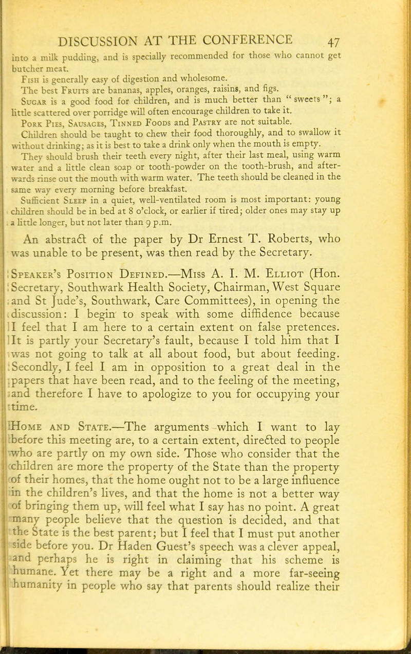 into a milk pudding, and is specially recommended for those who cannot get butcher meat. Fish is generally easy of digestion and wholesome. The best Fruits are bananas, apples, oranges, raisins, and figs. Sugar is a good food for children, and is much better than sweets ; a little scattered over porridge will often encourage children to take it. Pork Pies, Sausages, Tinned Foods and Pastry are not suitable. Children should be taught to chew their food thoroughly, and to swallow it without drinking; as it is best to take a drink only when the mouth is empty. They should brush their teeth every night, after their last meal, using warm water and a little clean soap or tooth-powder on the tooth-brush, and after- wards rinse out the mouth with warm water. The teeth should be cleaned in the same way ever}' morning before breakfast. Sufficient Sleep in a quiet, well-ventilated room is most important: young children should be in bed at 8 o’clock, or earlier if tired; older ones may stay up a little longer, but not later than 9 p.m. An abstradl of the paper by Dr Ernest T. Roberts, who . was unable to be present, was then read by the Secretary. ■ Spe.a.ker’s Position Defined.—Miss A. I. M. Elliot (Hon. i 1 Secretary, Southwark Health Society, Chairman, West Square .and St Jude’s, Southwark, Care Committees), in opening the • discussion: I begin to speak with some diffidence because II feel that I am here to a certain extent on false pretences, lit is partly your Secretary’s fault, because I told him that I 11 was not going to talk at aU about food, but about feeding, j}: Secondly, I feel I am in opposition to a great deal in the | . papers that have been read, and to the feeling of the meeting, |;and therefore I have to apologize to you for occupying your j’time. :Home and State.—The arguments which I want to lay rbefore this meeting are, to a certain extent, direfted to people !'.who are partly on my own side. Those who consider that the I xhildren are more the property of the State than the property ! i'of their homes, that the home ought not to be a large influence 1 in the children’s lives, and that the home is not a better way of bringing them up, will feel what I say has no point. A great many people believe that the question is decided, and that the State is the best parent; but I feel that I must put another side before you. Dr Haden Guest’s speech was a clever appeal, and perhaps he is right in claiming that his scheme is humane. Yet there may be a right and a more far-seeing humanity in people who say that parents should realize their