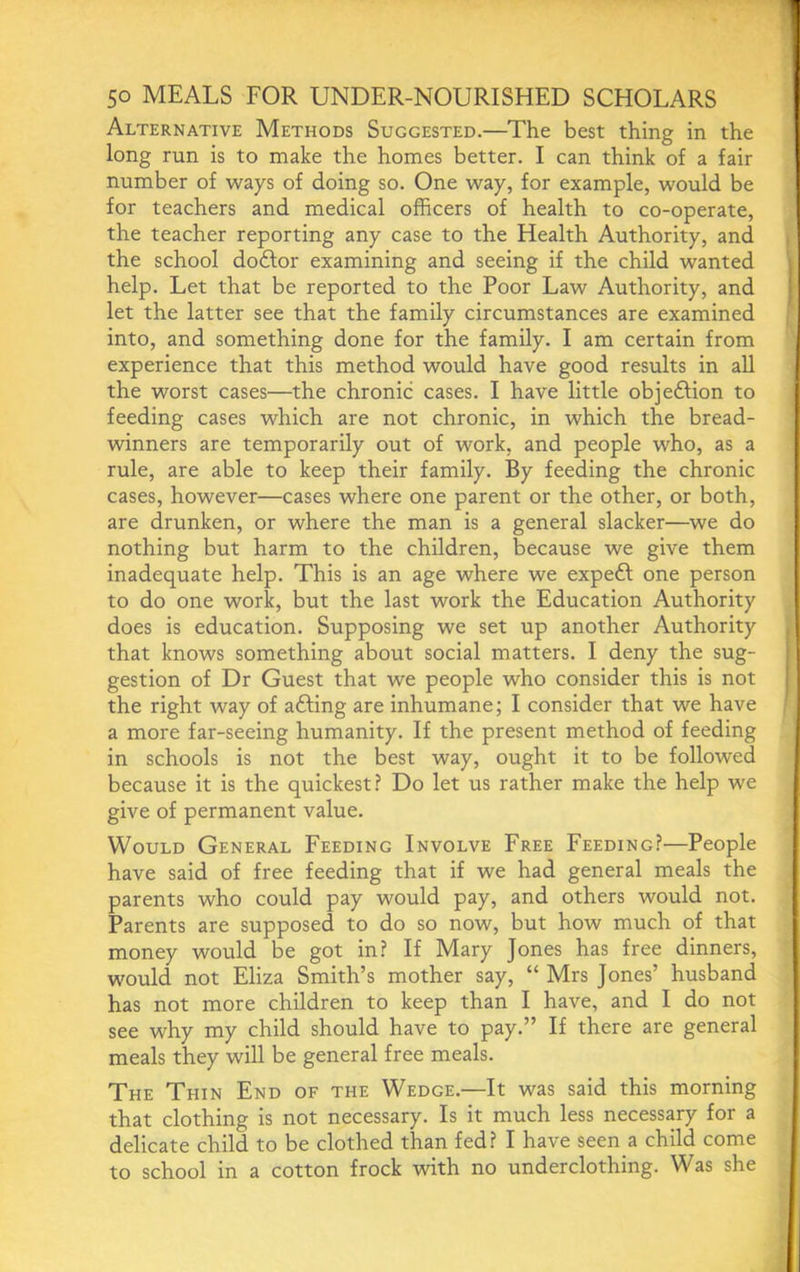 Alternative Methods Suggested.—The best thing in the long run is to make the homes better. I can think of a fair number of ways of doing so. One way, for example, would be for teachers and medical officers of health to co-operate, the teacher reporting any case to the Health Authority, and the school doftor examining and seeing if the child wanted help. Let that be reported to the Poor Law Authority, and let the latter see that the family circumstances are examined into, and something done for the family. I am certain from experience that this method would have good results in all the worst cases—the chronic cases. I have little objedlion to feeding cases which are not chronic, in which the bread- winners are temporarily out of work, and people who, as a rule, are able to keep their family. By feeding the chronic cases, however—cases where one parent or the other, or both, are drunken, or where the man is a general slacker—we do nothing but harm to the children, because we give them inadequate help. This is an age where we expeft one person to do one work, but the last work the Education Authority does is education. Supposing we set up another Authority that knows something about social matters. I deny the sug- gestion of Dr Guest that we people who consider this is not the right way of afting are inhumane; I consider that we have a more far-seeing humanity. If the present method of feeding in schools is not the best way, ought it to be followed because it is the quickest? Do let us rather make the help we give of permanent value. Would General Feeding Involve Free Feeding?—People have said of free feeding that if we had general meals the parents who could pay would pay, and others would not. Parents are supposed to do so now, but how much of that money would be got in? If Mary Jones has free dinners, would not Eliza Smith’s mother say, “ Mrs Jones’ husband has not more children to keep than I have, and I do not see why my child should have to pay.” If there are general meals they will be general free meals. The Thin End of the Wedge.—It was said this morning that clothing is not necessary. Is it much less necessary for a delicate child to be clothed than fed? I have seen a child come to school in a cotton frock with no underclothing. Was she