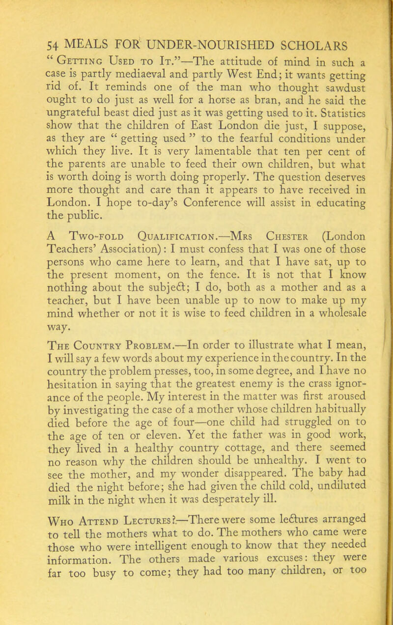 “ Getting Used to It.”—The attitude of mind in such a case is partly mediaeval and partly West End; it wants getting rid of. It reminds one of the man who thought sawdust ought to do just as well for a horse as bran, and he said the ungrateful beast died just as it was getting used to it. Statistics show that the children of East London die just, I suppose, as they are “ getting used ” to the fearful conditions under which they live. It is very lamentable that ten per cent of the parents are unable to feed their own children, but what is worth doing is worth doing properly. The question deserves more thought and care than it appears to have received in London. I hope to-day’s Conference will assist in educating the public. A Two“Fold Qualification.—Mrs Chester (London Teachers’ Association): I must confess that I was one of those persons who came here to learn, and that I have sat, up to the present moment, on the fence. It is not that I know nothing about the subjedl; I do, both as a mother and as a teacher, but I have been unable up to now to make up my mind whether or not it is wise to feed children in a wholesale way. The Country Problem.—In order to illustrate what I mean, I will say a few words about my experience in the country. In the country the problem presses, too, in some degree, and I have no hesitation in saying that the greatest enemy is the crass ignor- ance of the people. My interest in the matter was first aroused by investigating the case of a mother whose children habitually died before the age of four—one child had struggled on to the age of ten or eleven. Yet the father was in good work, they lived in a healthy country cottage, and there seemed no reason why the children should be unhealthy. I went to see the mother, and my wonder disappeared. The baby had died the night before; she had given the child cold, undiluted milk in the night when it was desperately ill. Who Attend Lectures?.—There were some ledbires arranged to tell the mothers what to do. The mothers who came were those who were intelligent enough to know that they needed information. The others made various excuses: they were far too busy to come; they had too many children, or too