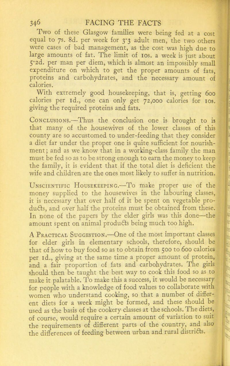 Two of these Glasgow families were being fed at a cost equal to 7s. 8d. per week for 3-3 adult men, the two others were cases of bad management, as the cost was high due to large amounts of fat. The limit of los. a week is just about 5‘2d. per man per diem, which is almost an impossibly small expenditure on which to get the proper amounts of fats, proteins and carbohydrates, and the necessary amount of calories. With extremely good housekeeping, that is, getting 600 calories per id., one can only get 72,000 calories for los. giving the required proteins and fats. Conclusions.—Thus the conclusion one is brought to is that many of the housewives of the lower classes of this county are so accustomed to under-feeding that they consider a diet far under the proper one is quite sufficient for nourish- ment ; and as we know that in a working-class family the man must be fed so as to be strong enough to earn the money to keep the family, it is evident that if the total diet is deficient the wife and children are the ones most likely to suffer in nutrition. Unscientific Housekeeping.—To make proper use of the money supplied to the housewives in the labouring classes, ? it is necessary that over half of it be spent on vegetable pro- - duffs, and over half the proteins must be obtained from these. In none of the papers by the elder girls was this done—the amount spent on animal produffs being much too high. A Practical Suggestion,—One of the most important classes • for elder girls in elementary schools, therefore, should be ; that of how to buy food so as to obtain from 500 to 600 calories per id., giving at the same time a proper amount of protein, V and a fair proportion of fats and carbohydrates. The girls should then be taught the best way to cook this food so as to ’ make it palatable. To make this a success, it would be necessary.^ for people with a knowledge of food values to collaborate with^,<^ women who understand cooking, so that a number of differ- ent diets for a week might be formed, and these should be used as the basis of the cookery classes at the schools. The diets, of course, would require a certain amount of variation to suit the requirements of different parts of the country, and also the differences of feeding between urban and rural distrids, A rc: .