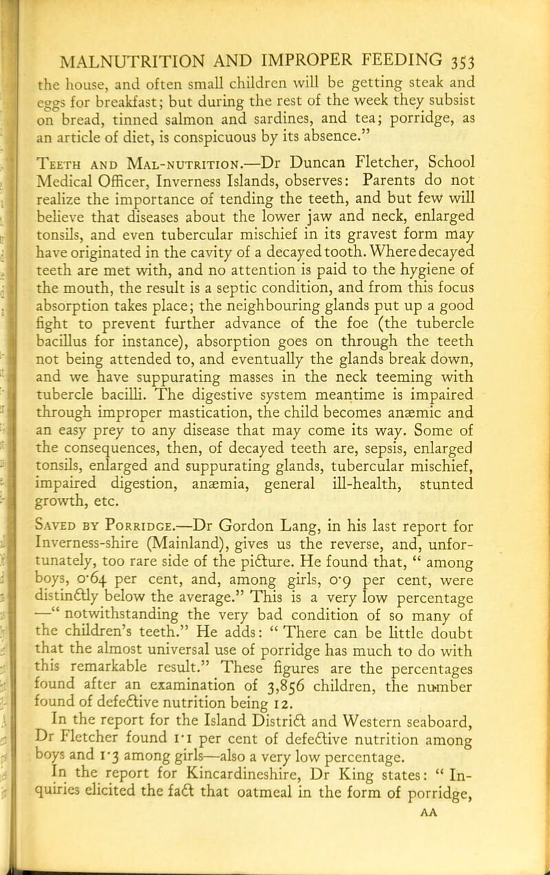 the house, and often small children will be getting steak and eggs for breakfast; but during the rest of the week they subsist on bread, tinned salmon and sardines, and tea; porridge, as an article of diet, is conspicuous by its absence.” Teeth and Mal-nutrition.—Dr Duncan Fletcher, School Medical Officer, Inverness Islands, observes: Parents do not realize the importance of tending the teeth, and but few will believe that diseases about the lower jaw and neck, enlarged tonsils, and even tubercular mischief in its gravest form may have originated in the cavity of a decayed tooth. Where decayed teeth are met with, and no attention is paid to the hygiene of the mouth, the result is a septic condition, and from this focus absorption takes place; the neighbouring glands put up a good fight to prevent further advance of the foe (the tubercle bacillus for instance), absorption goes on through the teeth not being attended to, and eventually the glands break down, and we have suppurating masses in the neck teeming with tubercle bacilli. The digestive system meaiitime is impaired through improper mastication, the child becomes anaemic and an easy prey to any disease that may come its way. Some of the consequences, then, of decayed teeth are, sepsis, enlarged tonsils, enlarged and suppurating glands, tubercular mischief, impaired digestion, anaemia, general ill-health, stunted growth, etc. Saved by Porridge.—Dr Gordon Lang, in his last report for Inverness-shire (Mainland), gives us the reverse, and, unfor- tunately, too rare side of the pidlure. He found that, “ among boys, o'bq per cent, and, among girls, O’q per cent, were distin6Hy below the average.” This is a very low percentage —“ notwithstanding the very bad condition of so many of the children’s teeth.” He adds: “ There can be little doubt that the almost universal use of porridge has much to do with this remarkable result.” These figures are the percentages found after an examination of 3,856 children, the number found of defe£live nutrition being 12. In the report for the Island Distrift and Western seaboard. Dr Fletcher found ri per cent of defedlive nutrition among boys and i'3 among girls—also a very low percentage. In the report for Kincardineshire, Dr King states: “ In- quiries elicited the fa£l that oatmeal in the form of porridge, AA