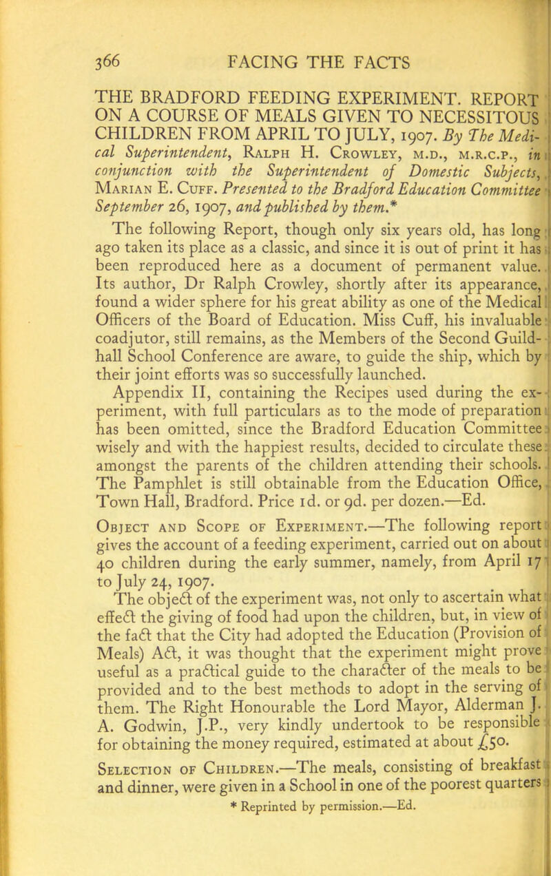 f 366 FACING THE FACTS THE BRADFORD FEEDING EXPERIMENT. REPORT ON A COURSE OF MEALS GIVEN TO NECESSITOUS CHILDREN FROM APRIL TO JULY, 1907. By The Medi- j cal Superintendent, Ralph H. Crowley, m.d., m.r.c.p., in\\ conjunction with the Superintendent of Domestic Subjects, j Marian E. Cuff. Presented to the Bradford Education Committee [ September 26,1907, and published by them* 1 The following Report, though only six years old, has long,[ ago taken its place as a classic, and since it is out of print it has I been reproduced here as a document of permanent value. > Its author. Dr Ralph Crowley, shortly after its appearance, 1 found a wider sphere for his great ability as one of the Medical Officers of the Board of Education. Miss Cuff, his invaluable coadjutor, still remains, as the Members of the Second Guild- ; hall School Conference are aware, to guide the ship, which by : their joint efforts was so successfully launched. Appendix II, containing the Recipes used during the ex-; periment, with full particulars as to the mode of preparation. has been omitted, since the Bradford Education Committee 1 wisely and with the happiest results, decided to circulate these, amongst the parents of the children attending their schools. ! The Pamphlet is still obtainable from the Education Office, Town Hall, Bradford. Price id. or 9d. per dozen.—Ed. Object and Scope of Experiment.—The following report ■ gives the account of a feeding experiment, carried out on about 1 40 children during the early summer, namely, from April 171 to July 24, 1907. The objed of the experiment was, not only to ascertain what effe6l the giving of food had upon the children, but, in view of the faft that the City had adopted the Education (Provision of Meals) Adi, it was thought that the experiment might prove ■ useful as a pradlical guide to the charaAer of the meals to be ; provided and to the best methods to adopt in the serving of' them. The Right Honourable the Lord Mayor, Alderman J. A. Godwin, J.P., very kindly undertook to be responsible ' for obtaining the money required, estimated at about ^50. Selection of Children.—The meals, consisting of breakfast i and dinner, were given in a School in one of the poorest quarters j * Reprinted by permission.—Ed. ' I