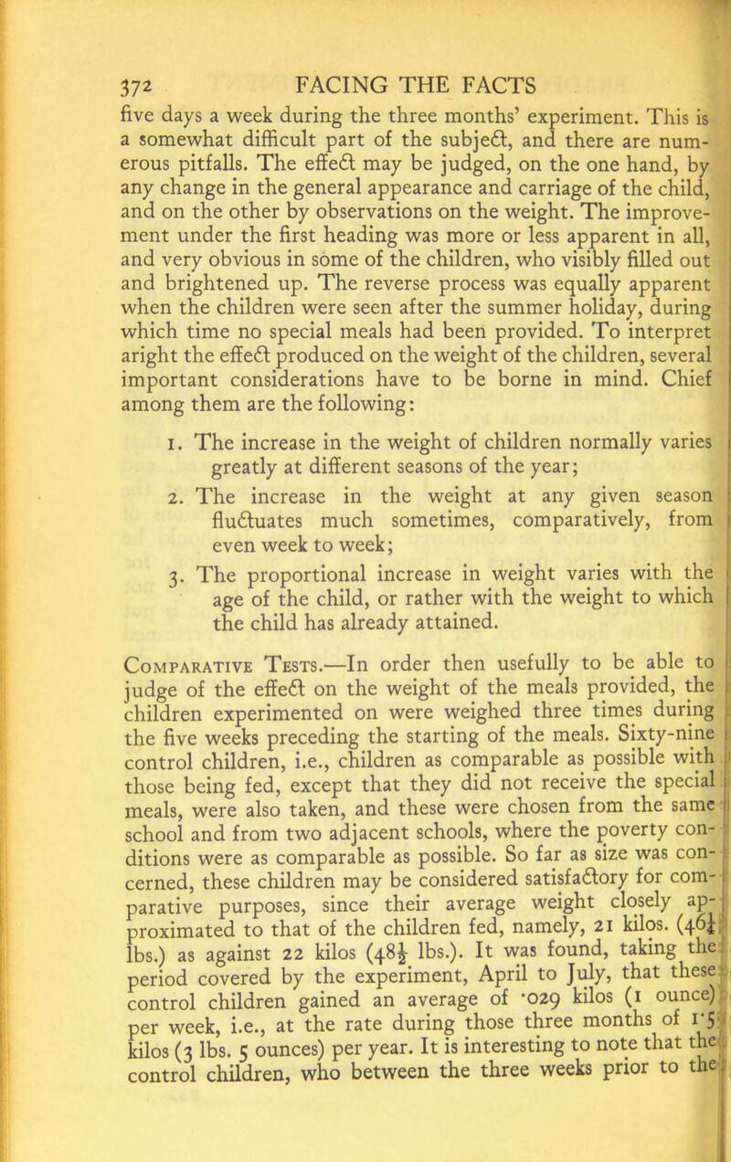 five days a v^^eek during the three months’ experiment. This is a somewhat difficult part of the subj eft, and there are num- erous pitfalls. The effeft may be judged, on the one hand, by any change in the general appearance and carriage of the child, and on the other by observations on the weight. The improve- ment under the first heading was more or less apparent in all, and very obvious in some of the children, who visibly filled out and brightened up. The reverse process was equally apparent when the children were seen after the summer holiday, during which time no special meals had been provided. To interpret aright the effeft produced on the weight of the children, several important considerations have to be borne in mind. Chief among them are the following: 1. The increase in the weight of children normally varies greatly at different seasons of the year; 2. The increase in the weight at any given season fluftuates much sometimes, comparatively, from even week to week; : 3. The proportional increase in weight varies with the 1 age of the child, or rather with the weight to which I the child has already attained. j Comparative Tests.—In order then usefully to be able to 1 judge of the effeft on the weight of the meals provided, the ; children experimented on were weighed three times during the five weeks preceding the starting of the meals. Sixty-nine control children, i.e., children as comparable as possible wkh 1 those being fed, except that they did not receive the special . meals, were also taken, and these were chosen from the same 1 school and from two adjacent schools, where the poverty con- p ditions were as comparable as possible. So far as size was con- p cerned, these children may be considered satisfaftory for com- jr parative purposes, since their average weight closely ap- \ proximated to that of the children fed, namely, 21 kilos. (46H lbs.) as against 22 kilos (48^ lbs.). It was found, taking thej period covered by the experiment, April to July, that thesef control children gained an average of *029 kilos (i ounce) p per week, i.e., at the rate during those three months of i‘S'i kilos (3 lbs. 5 ounces) per year. It is interesting to note that theji control children, who between the three weeks prior to the i