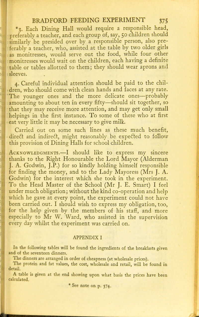 « i ■ i '4 i 1 ■'j i I i i BRADFORD FEEDING EXPERIMENT 375 *3. Each Dining Hall would require a responsible head, preferably a teacher, and each group of, say, 50 children should ferably a teacher, who, assisted at the table by two older girls as monitresses, would serve out the food, while four other monitresses would wait on the children, each having a definite table or tables allotted to them; they should wear aprons and sleeves. 4. Careful individual attention should be paid to the chil- ■ dren, who should come with clean hands and faces at any rate. The younger ones and the more delicate ones—probably amounting to about ten in every fifty—should sit together, so that they may receive more attention, and may get only small helpings in the first instance. To some of these who at first eat very little it may be necessary to give milk. Carried out on some such lines as these much benefit, direft and indireft, might reasonably be expedled to follow this provision of Dining Halls for school children. Acknowledgments.—I should like to express my sincere thanks to the Right Honourable the Lord Mayor (Alderman J. A. Godwin, J.P.) for so kindly holding himself responsible for finding the money, and to the Lady Mayoress (Mrs J. A. Godwin) for the interest which she took in the experiment. To the Head Master of the School (Mr J. E. Smart) I feel under much obligation; without the kind co-operation and help which he gave at every point, the experiment could not have been carried out. I should wish to express my obligation, too, for the help given by the members of his staff, and more especially to Mr W. Ward, who assisted in the supervision every day whilst the experiment was carried on. APPENDIX I In the following tables will be found the ingredients of the breakfasts given and of the seventeen dinners. The dinners are arranged in order of cheapness (at wholesale prices). The protein and fat values, the cost, wholesale and retail, will be found in detail. A table is given at the end showing upon what basis the prices have been calculated.