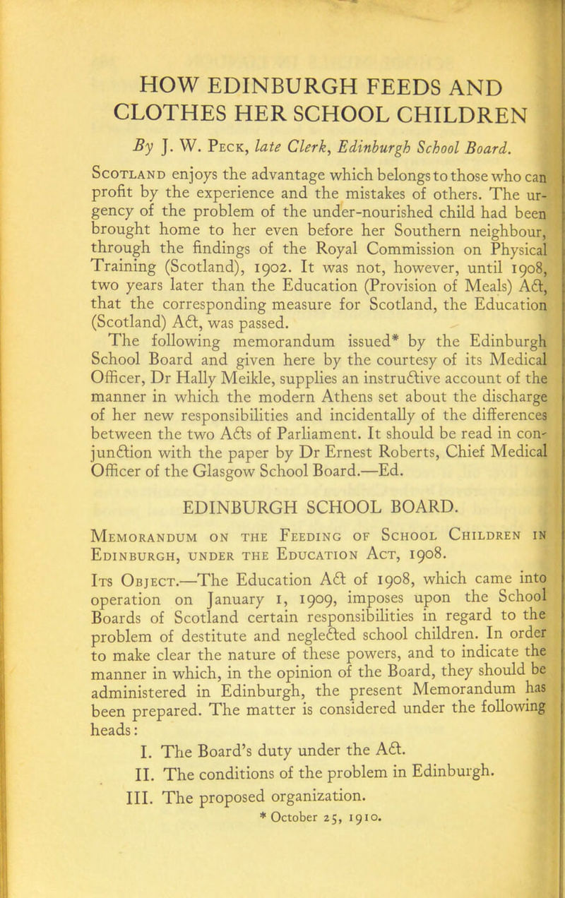 HOW EDINBURGH FEEDS AND CLOTHES HER SCHOOL CHILDREN By J. W. Peck, late Clerk, Edinburgh School Board. Scotland enjoys the advantage which belongs to those who can profit by the experience and the mistakes of others. The ur- gency of the problem of the under-nourished child had been brought home to her even before her Southern neighbour, through the findings of the Royal Commission on Physical Training (Scotland), 1902. It was not, however, until 1908, two years later than the Education (Provision of Meals) Ad, that the corresponding measure for Scotland, the Education (Scotland) A6f, was passed. The following memorandum issued* by the Edinburgh School Board and given here by the courtesy of its Medical Officer, Dr Hally Meikle, supplies an instrudlive account of the manner in which the modern Athens set about the discharge of her new responsibilities and incidentally of the differences between the two Ads of Parliament. It should be read in con- jundion with the paper by Dr Ernest Roberts, Chief Medical Officer of the Glasgow School Board.—Ed. EDINBURGH SCHOOL BOARD. Memorandum on the Feeding of School Children in Edinburgh, under the Education Act, 1908. Its Object.—The Education Ad of 1908, which came into operation on January i, 1909, imposes upon the School Boards of Scotland certain responsibilities in regard to the problem of destitute and negleded school children. In order to make clear the nature of these powers, and to indicate the manner in which, in the opinion of the Board, they should be administered in Edinburgh, the present Memorandum has been prepared. The matter is considered under the following heads: I. The Board’s duty under the Ad. II. The conditions of the problem in Edinburgh. HI. The proposed organization. * October 25, 1910.