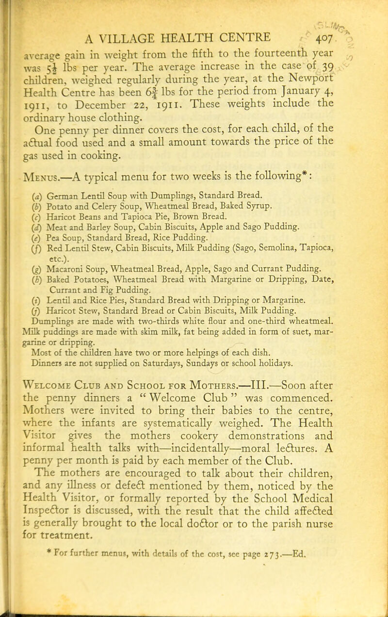 -1 A VILLAGE HEALTH CENTRE 407/’' average gain in weight from the fifth to the fourteenth year was 5^ lbs per year. The average increase in the case of 39 f: children, weighed regularly during the year, at the Newport j Health Centre has been 6f’ lbs for the period front January 4, f I9ii> to December 22, 1911. These weights include the j ordinary house clothing. One penny per dinner covers the cost, for each child, of the actual food used and a small amount towards the price of the j gas used in cooking. Menus.—A typical menu for two weeks is the following*: (a) German Lentil Soup with Dumplings, Standard Bread. (b) Potato and Celery Soup, Wheatmeal Bread, Baked Syrup. (f) Haricot Beans and Tapioca Pie, Brown Bread. (d) Meat and Barley Soup, Cabin Biscuits, Apple and Sago Pudding. (e) Pea Soup, Standard Bread, Rice Pudding. (J) Red Lentil Stew, Cabin Biscuits, Milk Pudding (Sago, Semolina, Tapioca, etc.). i (1) Macaroni Soup, Wheatmeal Bread, Apple, Sago and Currant Pudding. (A) Baked Potatoes, Wheatmeal Bread with Margarine or Dripping, Date, j Currant and Fig Pudding. (j) Lentil and Rice Pies, Standard Bread with Dripping or Margarine. (f) Haricot Stew, Standard Bread or Cabin Biscuits, Milk Pudding. Dumplings are made with two-thirds white flour and one-third wheatmeal. Milk puddings are made with skim milk, fat being added in form of suet, mar- garine or dripping. Most of the children have two or more helpings of each dish. Dinners are not supplied on Saturdays, Sundays or school holidays. Welcome Club and School for Mothers.—III.—Soon after the penny dinners a “ Welcome Club ” was commenced. Mothers were invited to bring their babies to the centre, where the infants are systematically weighed. The Health Visitor gives the mothers cookery demonstrations and informal health talks with—incidentally—moral leftures. A penny per month is paid by each member of the Club. The mothers are encouraged to talk about their children, and any Ulness or defeft mentioned by them, noticed by the Health Visitor, or formally reported by the School Medical Inspeftor is discussed, with the result that the child affefted is generally brought to the local doftor or to the parish nurse for treatment. * For further menus, with details of the cost, see page 273.—Ed.