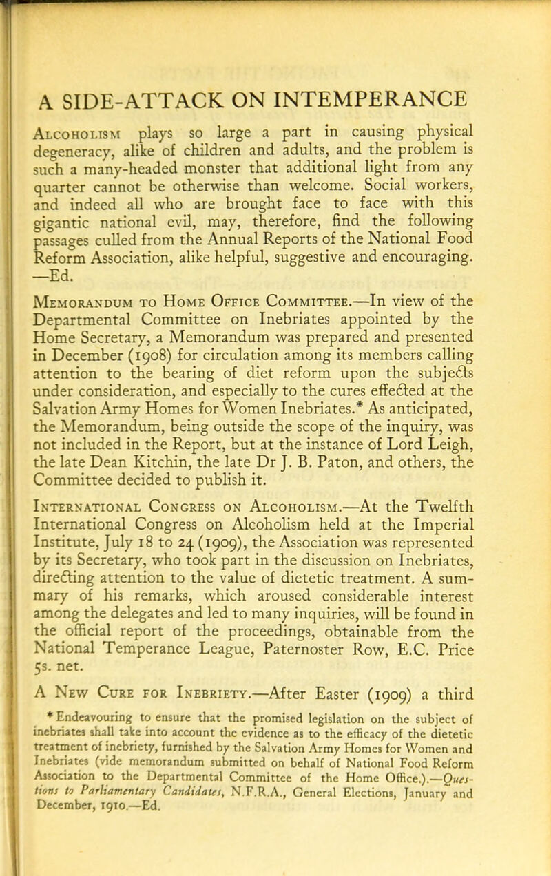 A SIDE-ATTACK ON INTEMPERANCE Alcoholism plays so large a part in causing physical degeneracy, alike of children and adults, and the problem is such a many-headed monster that additional light from any quarter cannot be otherwise than welcome. Social workers, and indeed all who are brought face to face with this gigantic national evil, may, therefore, find the following passages culled from the Annual Reports of the National Food Reform Association, alike helpful, suggestive and encouraging. —Ed. Memorandum to Home Office Committee.—In view of the Departmental Committee on Inebriates appointed by the Home Secretary, a Memorandum was prepared and presented in December (1908) for circulation among its members calling attention to the bearing of diet reform upon the subjedls under consideration, and especially to the cures effected at the Salvation Army Homes for Women Inebriates.* As anticipated, the Memorandum, being outside the scope of the inquiry, was not included in the Report, but at the instance of Lord Leigh, the late Dean Kitchin, the late Dr J. B. Paton, and others, the Committee decided to publish it. International Congress on Alcoholism.—At the Twelfth International Congress on Alcoholism held at the Imperial Institute, July 18 to 24 (1909), the Association was represented by its Secretary, who took part in the discussion on Inebriates, direfting attention to the value of dietetic treatment. A sum- mary of his remarks, which aroused considerable interest among the delegates and led to many inquiries, will be found in the official report of the proceedings, obtainable from the National Temperance League, Paternoster Row, E.C. Price 53. net, A New Cure for Inebriety.—After Easter (1909) a third * Endeavouring to ensure that the promised legislation on the subject of inebriates shall take into account the evidence as to the efficacy of the dietetic treatment of inebriety, furnished by the Salvation Army Homes for Women and Inebriates (vide memorandum submitted on behalf of National Food Reform Association to the Departmental Committee of the Home Office.).—gttw- tions to Parhamentary Candidates, N.F.R.A., General Elections, January and December, 1910.—Ed.