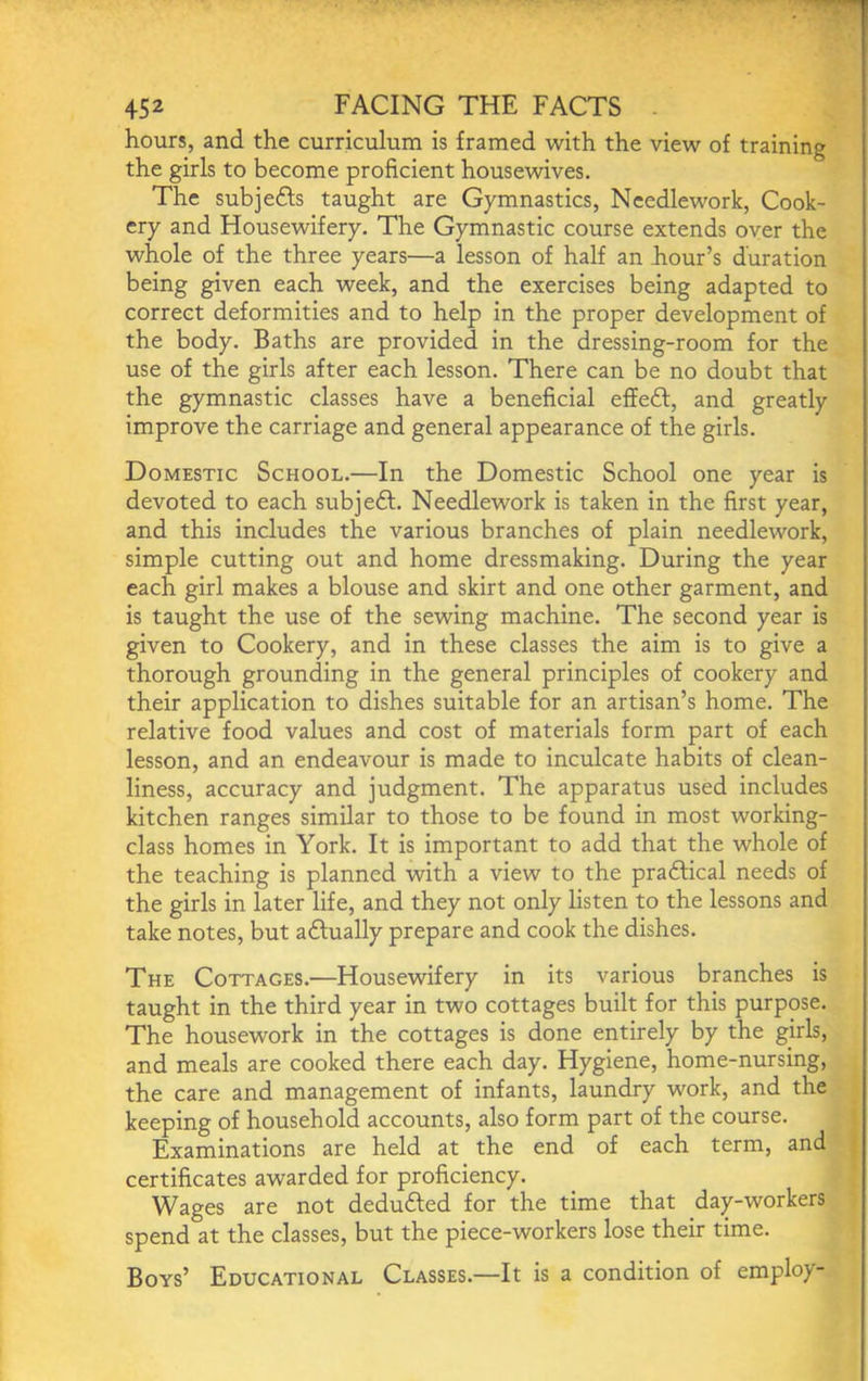 hours, and the curriculum is framed with the view of training the girls to become proficient housewives. The sub]efts taught are Gymnastics, Needlework, Cook- ery and Housewifery, The Gymnastic course extends over the whole of the three years—a lesson of half an hour’s duration being given each week, and the exercises being adapted to correct deformities and to help in the proper development of the body. Baths are provided in the dressing-room for the use of the girls after each lesson. There can be no doubt that the gymnastic classes have a beneficial effeft, and greatly improve the carriage and general appearance of the girls. Domestic School.—In the Domestic School one year is devoted to each subjeft. Needlework is taken in the first year, and this includes the various branches of plain needlework, simple cutting out and home dressmaking. During the year each girl makes a blouse and skirt and one other garment, and is taught the use of the sewing machine. The second year is given to Cookery, and in these classes the aim is to give a thorough grounding in the general principles of cookery and their application to dishes suitable for an artisan’s home. The relative food values and cost of materials form part of each lesson, and an endeavour is made to inculcate habits of clean- liness, accuracy and judgment. The apparatus used includes kitchen ranges similar to those to be found in most working- class homes in York. It is important to add that the whole of the teaching is planned with a view to the praftical needs of the girls in later life, and they not only listen to the lessons and take notes, but aftually prepare and cook the dishes. The Cottages.—Housewifery in its various branches is taught in the third year in two cottages built for this purpose. The housework in the cottages is done entirely by the girls, and meals are cooked there each day. Hygiene, home-nursing, the care and management of infants, laundry work, and the keeping of household accounts, also form part of the course. Examinations are held at the end of each term, and certificates awarded for proficiency. Wages are not dedufted for the time that day-workers spend at the classes, but the piece-workers lose their time. Boys’ Educational Classes.—It is a condition of employ-