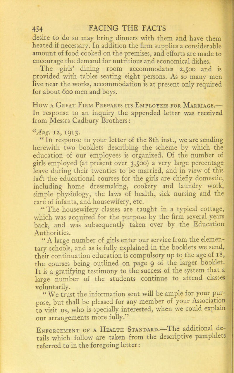 desire to do so may bring dinners with them and have them heated if necessary. In addition the firm supplies a considerable amount of food cooked on the premises, and efforts are made to encourage the demand for nutritious and economical dishes. The girls’ dining room accommodates 2,500 and is provided with tables seating eight persons. As so many men live near the works, accommodation is at present only required for about 600 men and boys. How A Great Firm Prepares its Employees for Marriage.— In response to an inquiry the appended letter was received from Messrs Cadbury Brothers: ‘^Jug. 12, 1913. “ In response to your letter of the 8th inst., we are sending herewith two booklets describing the scheme by which the education of our employees is organized. Of the number of girls employed (at present over 3,500) a very large percentage leave during their twenties to be married, and in view of this fadf the educational courses for the girls are chiefly domestic, including home dressmaking, cookery and laundry work, simple physiology, the laws of health, sick nursing and the care of infants, and housewifery, etc. “ The housewifery classes are taught in a typical cottage, which was acquired for the purpose by the firm several years back, and was subsequently taken over by the Education Authorities. “ A large number of girls enter our service from the elemen- tary schools, and as is fully explained in the booklets we send, their continuation education is compulsory up to the age of 18, the courses being outlined on page 9 of the larger booklet. It is a gratifying testimony to the success of the system that a large number of the students continue to attend classes voluntarily. “ We trust the information sent will be ample for your pur- pose, but shall be pleased for any member of your Association to visit us, who is specially interested, when we could explain our arrangements more fully.” Enforcement of a Health Standard.—The additional de- tails which follow are taken from the descriptive pamphlets referred to in the foregoing letter: