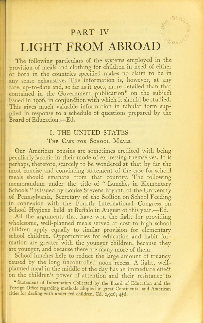 PART IV LIGHT FROM ABROAD The following particulars of the systems employed in the provision of meals and clothing for children in need of either or both in the countries specified makes no claim to be in any sense exhaustive. The information is, however, at any rate, up-to-date and, so far as it goes, more detailed than that contained in the Government publication* on the subjedf issued in 1906, in conjundtion wdth which it should be studied. This gives much valuable information in tabular form sup- plied in response to a schedule of questions prepared by the Board of Education.—Ed. I. THE UNITED STATES. The Case for School Meals. Our American cousins are sometimes credited with being peculiarly laconic in their mode of expressing themselves. It is perhaps, therefore, scarcely to be wondered at that by far the most concise and convincing statement of the case for school meals should emanate from that country. The following memorandum under the title of “ Lunches in Elementary Schools ” is issued by Louise Stevens Bryant, of the University of Pennsylvania, Secretary of the Sedlion on School Feeding in connexion with the Fourth International Congress on School Hygiene held at Buffalo in August of this year.—Ed. All the arguments that have won the fight for providing wholesome, well-planned meals served at cost to high school children apply equally to similar provision for elementary school children. Opportunities for education and habit for- mation are greater with the younger children, because they are younger, and because there are many more of them. School lunches help to reduce the large amount of truancy caused by the long uncontrolled noon recess. A light, well- planned meal in the middle of the day has an immediate effedl on the children’s power of attention and their resistance'to * Statement of Information Collected by the Board of Education and the Foreign Office regarding methods adopted in great Continental and American cities for dealing with under-fed children. Cd. 2,926; 4Jd.