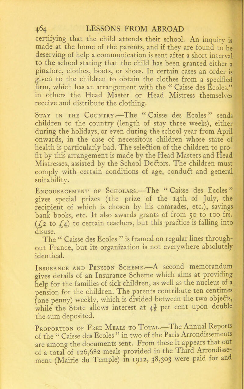 certifying that the child attends their school. An inquiry is made at the home of the parents, and if they are found to be deserving of help a communication is sent after a short interval to the school stating that the child has been granted either a pinafore, clothes, boots, or shoes. In certain cases an order is given to the children to obtain the clothes from a specified firm, which has an arrangement with the “ Caisse des Ecoles,” in others the Head Master or Head Mistress themselves receive and distribute the clothing. Stay in the Country.—The “ Caisse des Ecoles ” sends children to the country (length of stay three weeks), either during the holidays, or even during the school year from April onwards, in the case of necessitous children whose state of health is particularly bad. The seledfion of the children to pro- fit by this arrangement is made by the Head Masters and Head Mistresses, assisted by the School Doftors. The children must comply with certain conditions of age, conduft and general suitability. Encouragement of Scholars.—The “ Caisse des Ecoles ” gives special prizes (the prize of the 14th of July, the recipient of which is chosen by his comrades, etc.), savings bank books, etc. It also awards grants of from 50 to 100 frs. (j^2 to j^4) to certain teachers, but this pradlice is falling into disuse. The “ Caisse des Ecoles ” is framed on regular lines through- out France, but its organization is not everywhere absolutely identical. Insurance and Pension Scheme.—A second memorandum gives details of an Insurance Scheme which aims at providing help for the families of sick children, as well as the nucleus of a pension for the children. The parents contribute ten centimes (one penny) weekly, which is divided between the two objedls, while the State allows interest at 4^ per cent upon double the sum deposited. Proportion of Free Meals to Total.—The Annual Reports of the “ Caisse des Ecoles ” in two of the Paris Arrondissements are among the documents sent. From these it appears that out of a total of 126,682 meals provided in the Third Arrondisse- ment (Mairie du Temple) in 1912, 38,303 were paid for and