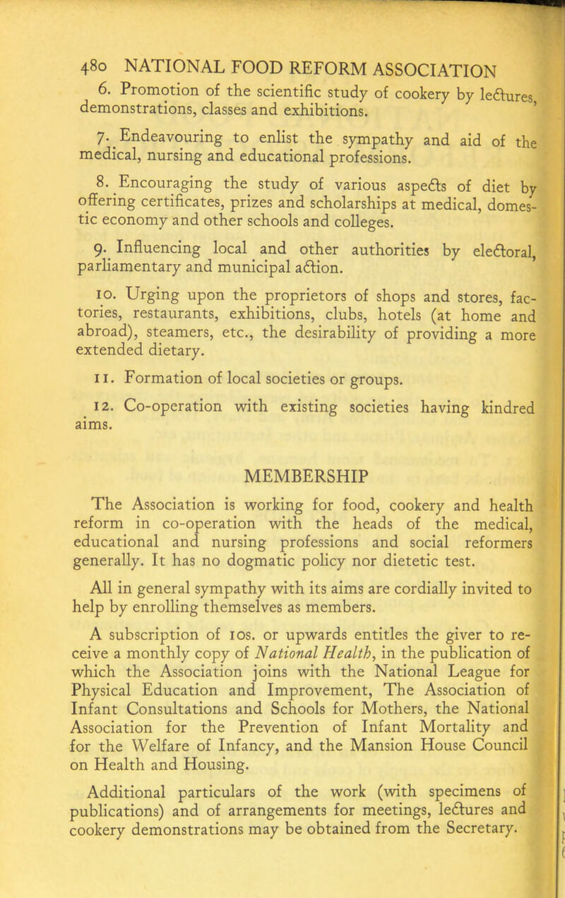 6. Promotion of the scientific study of cookery by leftures demonstrations, classes and exhibitions. ' 7. Endeavouring to enlist the sympathy and aid of the medical, nursing and educational professions. 8. Encouraging the_ study of various aspeds of diet by offering certificates, prizes and scholarships at medical, domes- tic economy and other schools and colleges. g. Influencing local _ and other authorities by eledoral, parliamentary and municipal adion. 10. Urging upon the proprietors of shops and stores, fac- tories, restaurants, exhibitions, clubs, hotels (at home and abroad), steamers, etc., the desirability of providing a more extended dietary. 11. Formation of local societies or groups. 12. Co-operation with existing societies having kindred aims. MEMBERSHIP The Association is working for food, cookery and health reform in co-operation with the heads of the medical, educational and nursing professions and social reformers generally. It has no dogmatic policy nor dietetic test. All in general sympathy with its aims are cordially invited to help by enrolling themselves as members. A subscription of los. or upwards entitles the giver to re- ceive a monthly copy of National Health, in the publication of which the Association joins with the National League for Physical Education and Improvement, The Association of Infant Consultations and Schools for Mothers, the National Association for the Prevention of Infant Mortality and for the Welfare of Infancy, and the Mansion House Council on Health and Housing. Additional particulars of the work (with specimens of publications) and of arrangements for meetings, ledlures and cookery demonstrations may be obtained from the Secretary.