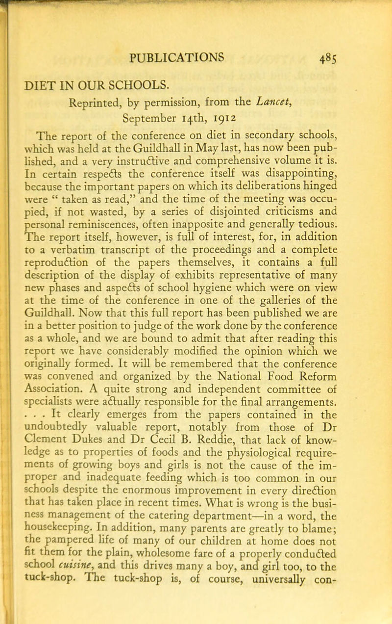 DIET IN OUR SCHOOLS. Reprinted, by permission, from the Lancet, September 14th, 1912 The report of the conference on diet in secondary schools, which was held at the Guildhall in May last, has now been pub- hshed, and a very instruftive and comprehensive volume it is. In certain respedls the conference itself was disappointing, because the important papers on which its deliberations hinged were “ taken as read,” and the time of the meeting was occu- pied, if not wasted, by a series of disjointed criticisms and personal reminiscences, often inapposite and generally tedious. I The report itself, however, is full of interest, for, in addition to a verbatim transcript of the proceedings and a complete reproduction of the papers themselves, it contains a full description of the display of exhibits representative of many new phases and aspeCts of school hygiene which were on view at the time of the conference in one of the galleries of the Guildhall. Now that this full report has been published we are in a better position to judge of the work done by the conference as a whole, and we are bound to admit that after reading this report we have considerably modified the opinion which we originally formed. It will be remembered that the conference was convened and organized by the National Food Reform Association. A quite strong and independent committee of specialists were aCtiiaUy responsible for the final arrangements. ... It clearly emerges from the papers contained in the undoubtedly valuable report, notably from those of Dr Clement Dukes and Dr Cecil B. Reddie, that lack of know- ledge as to properties of foods and the physiological require- ments of growing boys and girls is not the cause of the im- proper and inadequate feeding which is too common in our schools despite the enormous improvement in every dire6lion that has taken place in recent times. What is wrong is the busi- ness management of the catering department—in a word, the housekeeping. In addition, many parents are greatly to blame; the pampered life of many of our children at home does not fit them for the plain, wholesome fare of a properly condudled school cuisine, and this drives many a boy, ancl girl too, to the tuck-shop. The tuck-shop is, of course, universally con-