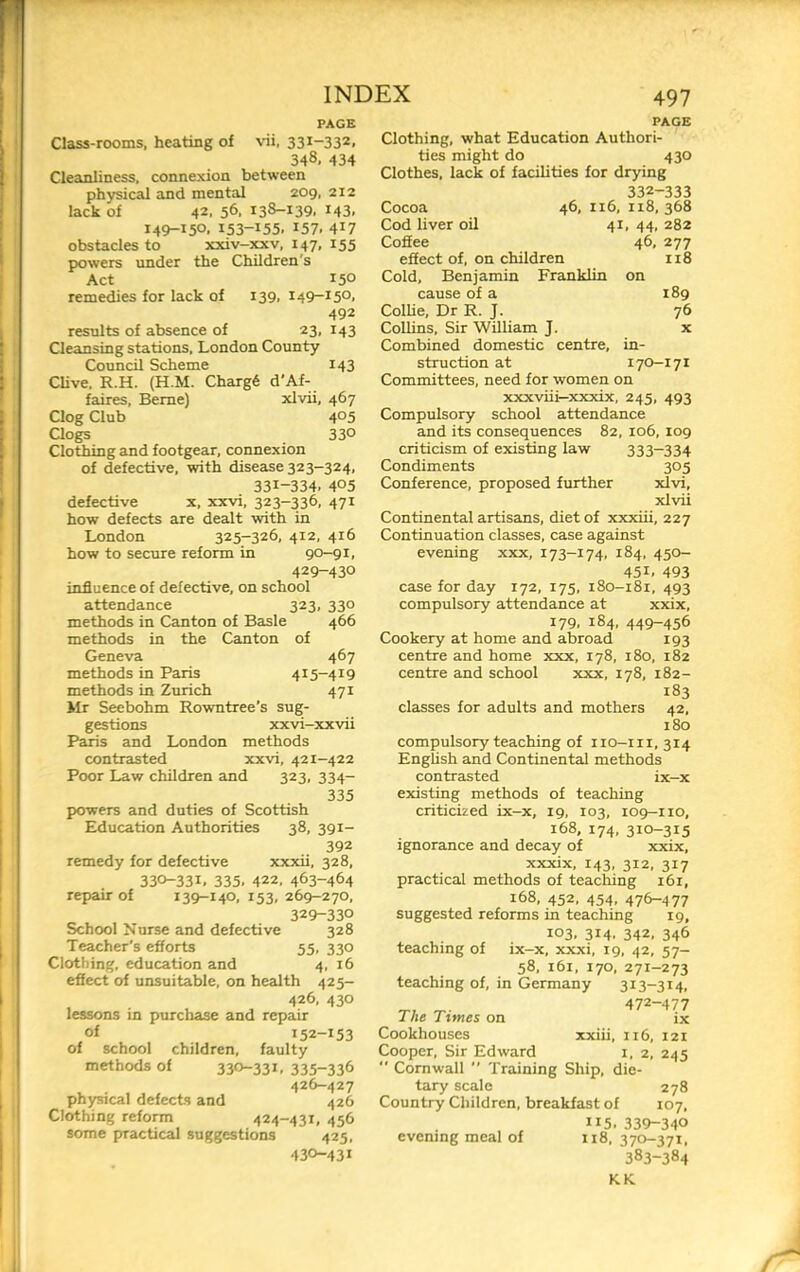 PAGE Class-rooms, heating of vii, 331-332. 348, 434 Cleanliness, connexion between physical and mental 209, 212 lack of 42. 56. 138-139. 143. 149-150, 153-155. 157. 417 obstacles to xxiv-jpcv, 147, 155 powers under the Children's Act 150 remedies for lack of 139, 149-150, 492 results of absence of 23, 143 Cleansing stations, London County Council Scheme 143 Clive. R.H. (H.M. Charg6 d’Af- faires, Berne) xlvii, 467 Clog Club 405 Clogs 330 Clothing and footgear, connexion of defective, with disease 323-324, 331-334. 405 defective x, xxvi, 323-336, 471 how defects are dealt with in London 325-326, 412, 416 how to secure reform in 90-91, 429- 430 influence of defective, on school attendance 323, 330 methods in Canton of Basle 466 methods in the Canton of Geneva 467 methods in Paris 415-419 methods in Zurich 471 Mr Seebohm Rowntree’s sug- gestions xxvi-xxvii Paris and London methods contrasted xxvi, 421-422 Poor Law children and 323, 334- 335 powers and duties of Scottish Education Authorities 38, 391- 392 remedy for defective xxxii, 328, 330-331. 335. 422, 463-464 repair of 139-140, 153,269-270, 329-330 School Nurse and defective 328 Teacher's efforts 55, 330 Clothing, education and 4, 16 effect of unsuitable, on health 425- 426, 430 lessons in purchase and repair of 152-153 of school children, faulty methods of 330-33C 335-336 426-427 ph3^ical defects and 426 Clothing reform 424-431, 456 some practical suggestions 425, 430- 431 PAGE Clothing, what Education Authori- ties might do 430 Clothes, lack of facilities for drying 332-333 Cocoa 46, 116, 118,368 Cod liver oil 41, 44, 282 Coffee 46, 277 effect of, on children 118 Cold, Benjamin Franklin on cause of a 189 Collie, Dr R. J. 76 Collins, Sir William J. x Combined domestic centre, in- struction at I70-17I Committees, need for women on xxxviii—xxxix, 245, 493 Compulsory school attendance and its consequences 82, 106, 109 criticism of existing law 333-334 Condiments 305 Conference, proposed further xlvi, xlvii Continental artisans, diet of xxxiii, 227 Continuation classes, case against evening xxx, 173-174, 184, 450- 451. 493 case for day 172, 175, 180-181, 493 compulsory attendance at xxix, 179, 184, 449-456 Cookery at home and abroad 193 centre and home xxx, 178, 180, 182 centre and school xxx, 178, 182- 183 classes for adults and mothers 42, 180 compulsory teaching of 110-111,314 English and Continental methods contrasted ix-x existing methods of teaching criticized ix-x, 19, 103, 109-110, 168, 174, 310-315 ignorance and decay of xxix, xxxix, 143, 312, 317 practical methods of teaching 161, 168, 452, 454, 476-477 suggested reforms in teaching 19, 103, 314, 342, 346 teaching of ix-x, xxxi, 19, 42, 57- 58, i6i, 170, 271-273 teaching of, in Germany 313-314, 472-477 The Times on ix Cookhouses xxiii, u6, 121 Cooper, Sir Edward i, 2, 245  Cornwall  'Fraining Ship, die- tary scale 278 Country Children, breakfast of 107, 115. 339-340 evening meal of 118, 370-371, 383-384 KK /