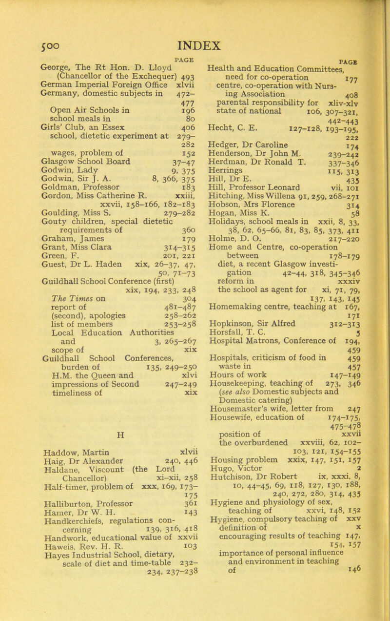 PAGE George, The Rt Hon. D. Lloyd (Chancellor of the Exchequer) 493 German Imperial Foreign 0£6ce xlvii Germany, domestic subjects in 472- 477 Open Air Schools in 196 school meals in 80 Girls’ Club, an Essex 406 school, dietetic experiment at 279- 282 wages, problem of 152 Glasgow School Board 37~47 Godwin, Lady 9. 375 Godwin, Sir J. A. 8, 366, 375 Goldman, Professor 183 Gordon, Miss Catherine R. xxiii, xxvii, 158-166, 182-183 Goulding, Miss S. 279-282 Gouty children, special dietetic requirements of 360 Graham, James 179 Grant, Miss Clara 314-315 Green, F. 201, 221 Guest, Dr L. Haden xix, 26-37, 47* 50. 71-73 Guildhall School Conference (first) xix, 194, 233, 248 The Times on 304 report of 481-487 (second), apologies 258-262 list of members 253-258 Local Education Authorities and 3, 265-267 scope of xix Guildhall School Conferences, burden of 135, 249-250 H.M. the Queen and xlvi impressions of Second 247-249 timeliness of xix H Haddow. Martin xlvii Haig, Dr Alexander 240, 446 Haldane, Viscount (the Lord Chancellor) xi-xii, 258 Half-timer, problem of xxx, 169, 173- 175 Halliburton, Professor 361 Hamer, Dr W. H. 143 Handkerchiefs, regulations con- cerning 139. 316, 418 Handwork, educational value of xxvii Haweis, Rev. H. R. 103 Hayes Industrial School, dietary, scale of diet and time-table 232- 234. 237-238 PAGE Health and Education Committees, need for co-operation lyj centre, co-operation with Nurs- ing Association 408 parental responsibility for xliv-xlv state of national 106, 307-321, 442-443 Hecht, C. E. 127-128, 193-195, 222 Hedger, Dr Caroline 174 Henderson, Dr John M. 239-242 Herdman, Dr Ronald T. 337-346 Herrings 115, 313 Hill, Dr E. 435 Hill, Professor Leonard vii, 101 Hitching, MissWillena 91, 259, 268-271 Hobson, Mrs Florence 314 Hogan, Miss K. 58 Holidays, school meals in xxii, 8, 33, 38, 62, 65-66, 81, 83, 85, 373, 411 Holme, D. O. 217-220 Home and Centre, co-operation between 178-179 diet, a recent Glasgow investi- gation 42-44. 318, 345-346 reform in xxxiv the school as agent for xi, 71, 79, 137. 143. 143 Homemaking centre, teaching at 167, 171 Hopkinson, Sir Alfred 312-313 Horsfall, T. C. 3 Hospital Matrons, Conference of 194, 459 Hospitals, criticism of food in 459 waste in 457 Hours of work 147-149 Housekeeping, teaching of 273, 346 {see also Domestic subjects and Domestic catering) Housemaster’s wife, letter from 247 Housewife, education of 174-175, 475-478 position of xxvii the overburdened xxviii, 62, 102- 103. 121, 154-155 Housing problem xxix, 147, 151, 157 Hugo, Victor 2 Hutchison. Dr Robert ix, xxxi, 8, 10, 44-45, 69, 118, 127, 130. 188, 240, 272, 280, 314, 435 Hygiene and physiology of sex, teaching of xxvi, 148, 152 Hygiene, compulsory teaching of xxv definition of x encouraging results of teaching 147, 154. 157 importance of personal influence and environment in teaching of 146