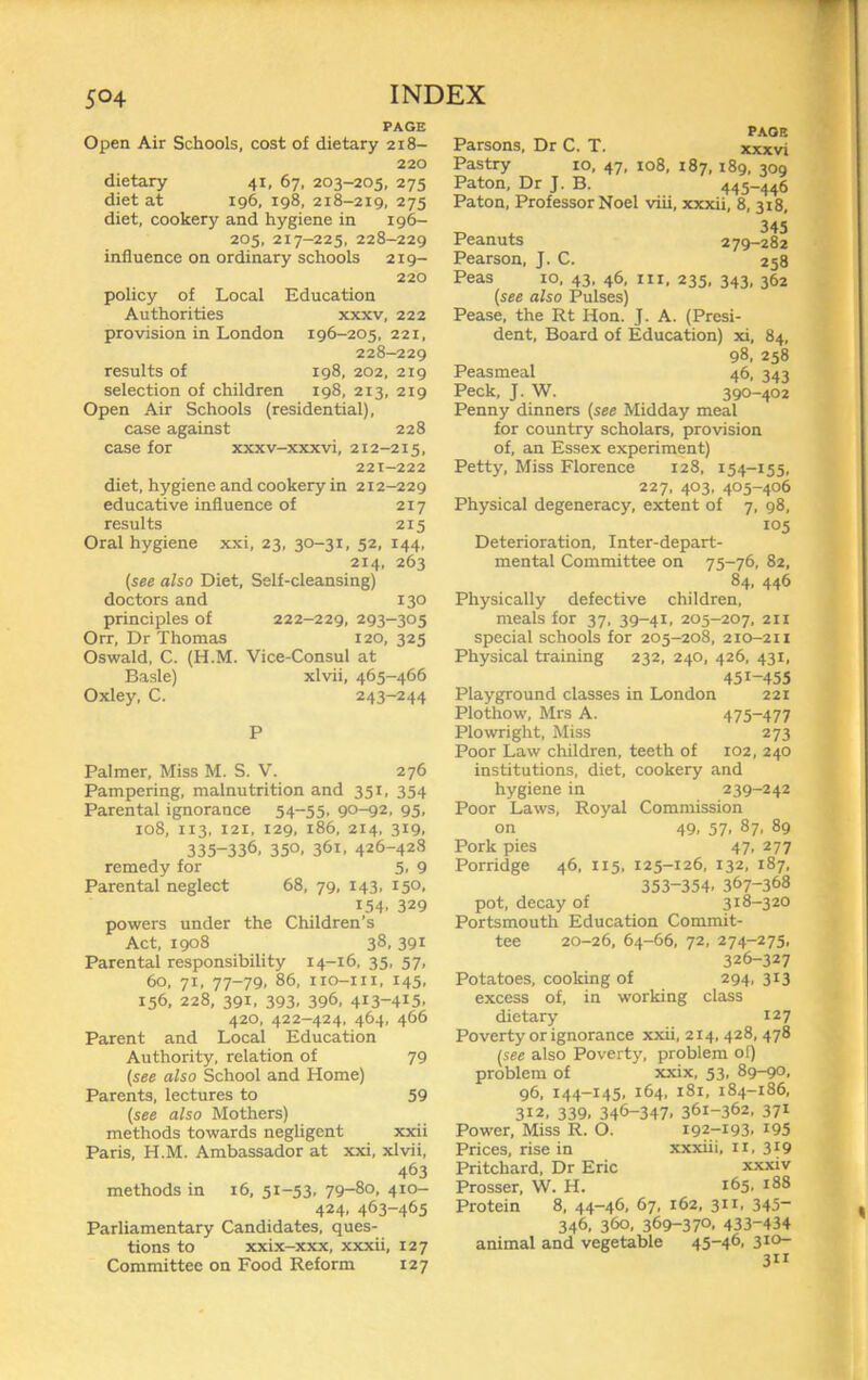 PAGE Open Air Schools, cost of dietary 218- 220 dietary 41, 67, 203-205, 275 diet at 196, 198, 218-219, 275 diet, cookery and hygiene in 196- 205, 217-225. 228-229 influence on ordinary schools 219- 220 policy of Local Education Authorities xxxv, 222 provision in London 196-205, 221, 228-229 results of 198, 202, 219 selection of children 198, 213, 219 Open Air Schools (residential), case against 228 case for xxxv-xxxvi, 212-215, 221-222 diet, hygiene and cookery in 212-229 educative influence of 217 results 215 Oral hygiene xxi, 23, 30-31, 52, 144, 214, 263 {see also Diet, Self-cleansing) doctors and 130 principles of 222-229, 293-305 Orr, Dr Thomas 120, 325 Oswald, C. (H.M. Vice-Consul at Basle) xlvii, 465-466 Oxley, C. 243-244 P Palmer, Miss M. S. V. 276 Pampering, malnutrition and 351, 354 Parental ignorance 54“55. 90-92, 95, 108, 113, 121, 129, 186, 214, 319, 335-336, 350. 361, 426-428 remedy for 5, 9 Parental neglect 68, 79, 143, 150, 154, 329 powers under the Children’s Act, 1908 38, 391 Parental responsibility 14-16, 35, 57, 60, 71, 77-79, 86, iio-iii, 145, 156, 228, 391. 393, 396, 413-415, 420. 422-424, 464, 466 Parent and Local Education Authority, relation of 79 {see also School and Home) Parents, lectures to 59 {see also Mothers) methods towards negligent xxii Paris, H.M. Ambassador at xxi, xlvii, 463 methods in 16, 51-53, 79-8o, 410- 424, 463-465 Parliamentary Candidates, ques- tions to xxix-xxx, xxxii, 127 Committee on Food Reform 127 PAGE xxxvi Pastry 10, 47, 108, 187, 189, 309 Paton, Dr J. B. 445-446 Baton, Professor Noel viii, xxxii, 8, 318, r, ^ 345 Peanuts 279-282 Pearson, J. C. 258 Peas 10. 43, 46, III, 235. 343, 362 {see also Pulses) Pease, the Rt Hon. J. A. (Presi- dent, Board of Education) xi, 84, 98, 258 Peasmeal 46, 343 Peck, J. W. 390-402 Penny dinners {see Midday meal for country scholars, provision of, an Essex experiment) Petty, Miss Florence 128, 154-155, 227. 403, 405-406 Physical degeneracy, extent of 7, 98, 105 Deterioration, Inter-depart- mental Committee on 75-76, 82, 84, 446 Physically defective children, meals for 37, 39-41, 205-207, 211 special schools for 205-208, 210-211 Physical training 232, 240, 426, 431, 451-455 Playground classes in London 221 Plothow, Mrs A. 475~477 Plowright, Miss 273 Poor Law children, teeth of 102, 240 institutions, diet, cookery and hygiene in 239-242 Poor Laws, Royal Commission on 49, 57, 87, 89 Pork pies 47, 277 Porridge 46, 115, 125-126, 132, 187, 353-354, 367-368 pot, decay of 318-320 Portsmouth Education Commit- tee 20-26, 64-66, 72, 274-275. 326-327 Potatoes, cooking of 294, 313 excess of, in working class dietary 127 Poverty or ignorance xxii, 214, 428, 478 {see also Poverty, problem ol) problem of xxix, 53, 89-90, 96, 144-145, 164, 181, 184-186, 312, 339, 346-347. 361-362, 371 Power, Miss R. O. 192-193, i95 Prices, rise in xxxiii, ii, 3^9 Pritchard. Dr Eric xxxiv Prosser, W. H. 165, 188 Protein 8, 44-46. 67, 162, 311, 345- 346, 360, 369-370. 433-434 animal and vegetable 45-46, 310- 3” Parsons, Dr C. T.