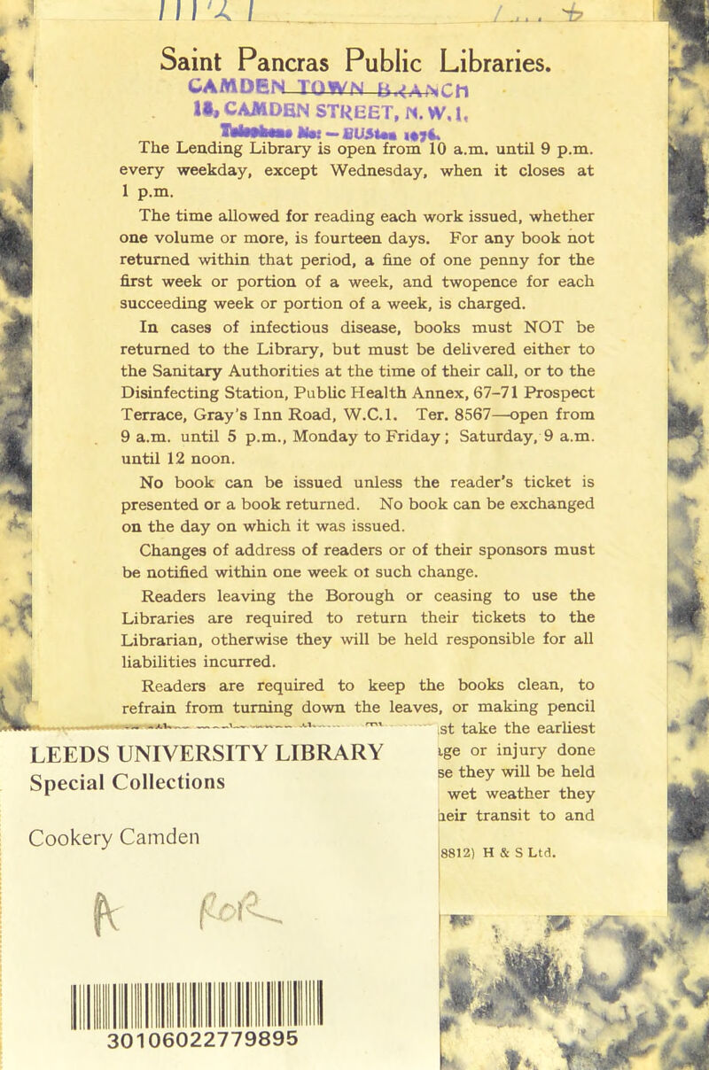 i 1 Saint Pancras Public Libraries. CAMDEN-TQWN B.<AiNCh U, CAMOBN STREET, M. W, I, ifot —fiU5tea i«7i. The Lending Library is open from 10 a.m. until 9 p.m. every weekday, except Wednesday, when it closes at 1 p.m. The time allowed for reading each work issued, whether HK one volume or more, is fourteen days. For any book not returned within that period, a fine of one penny for the first week or portion of a week, and twopence for each succeeding week or portion of a week, is charged. In cases of infectious disease, books must NOT be returned to the Library, but must be deUvered either to the Sanitary Authorities at the time of their call, or to the Disinfecting Station, PubUc Health Annex, 67-71 Prospect Terrace, Gray’s Inn Road, W.C.l. Ter. 8567—open from 9 a.m. until 5 p.m., Monday to Friday; Saturday, 9 a.m. until 12 noon. No book can be issued unless the reader’s ticket is presented or a book returned. No book can be exchanged on the day on which it was issued. Changes of address of readers or of their sponsors must be notified within one week ol such change. Readers leaving the Borough or ceasing to use the Libraries are required to return their tickets to the Librarian, otherwise they will be held responsible for all liabilities incurred. Readers are required to keep the books clean, to refrain from turning down the leaves, or making pencil ^ .^1 take the earhest LEEDS UNIVERSITY LIBRARY Special Collections Cookery Camden ige or injury done se they will be held wet weather they iieir transit to and 8812) H & S Ltd. 30 fV 060227798