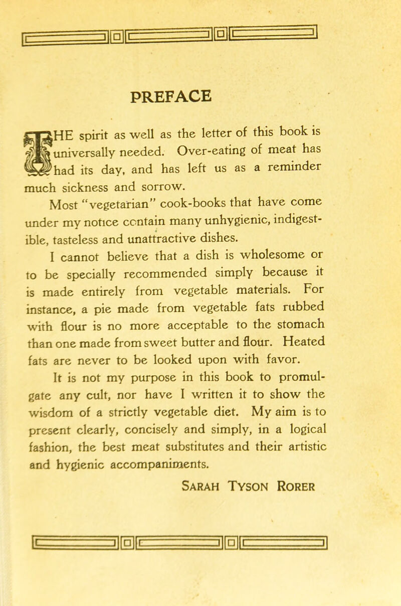 —ri n 'i — -1 n |i 1 1 3\ □ 1 PREFACE SHE spirit as well as the letter of this book is universally needed. Over-eating of meat has had its day, and has left us as a reminder much sickness and sorrow. Most **vegetarian” cook-books that have come under my notice contain many unhygienic, indigest- ible, tasteless and unattractive dishes. I cannot believe that a dish is wholesome or to be specially recommended simply because it is made entirely from vegetable materials. For instance, a pie made from vegetable fats rubbed with flour is no more acceptable to the stomach than one made from sweet butter and flour. Heated fats are never to be looked upon with favor. It is not my purpose in this book to promul- gate any cult, nor have I written it to show the wisdom of a strictly vegetable diet. My aim is to present clearly, concisely and simply, in a logical fashion, the best meat substitutes and their artistic and hygienic accompaniments. Sarah Tyson Rorer □ ] □ [