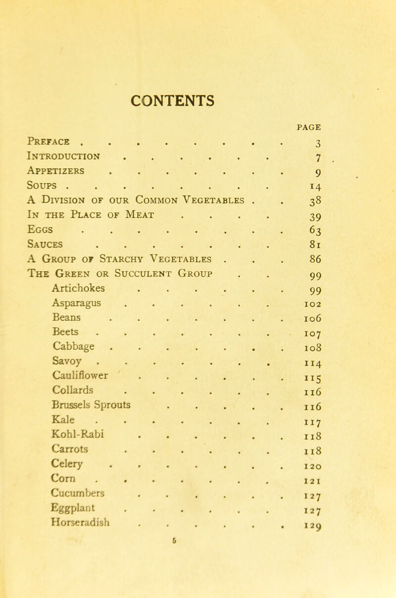 CONTENTS PAGE Preface 3 Introduction .... 7 Appetizers .... • 9 Soups ...... 14 A Division of our Common Vegetables . 38 In the Place of Meat 39 Eggs ..... 63 Sauces 81 A Group of Starchy Vegetables 86 The Green or Succulent Group 99 Artichokes 99 Asparagus .... 102 Beans .... 106 Beets ..... 107 Cabbage .... 108 Savoy ..... 114 Cauliflower ... IIS Collards .... 116 Brussels Sprouts 116 Kale ..... 117 Kohl-Rabi 118 Carrots .... 118 Celery .... 120 Com ..... 121 Cucumbers 127 Eggplant .... 127 Horseradish • 129