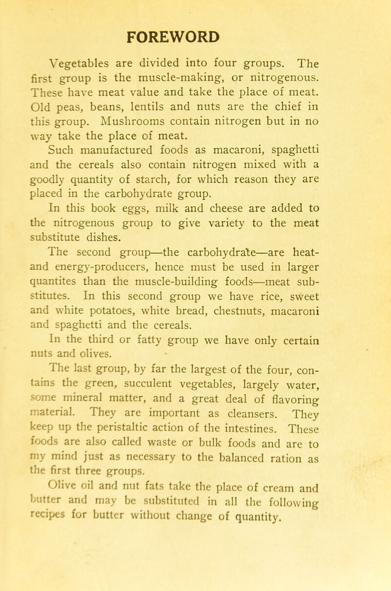 FOREWORD Vegetables are divided into four groups. The first group is the muscle-making, or nitrogenous. These have meat value and take the place of meat. Old peas, beans, lentils and nuts are the chief in this group. Mushrooms contain nitrogen but in no way take the place of meat. Such manufactured foods as macaroni, spaghetti and the cereals also contain nitrogen mixed with a goodly quantity of starch, for which reason they are placed in the carbohydrate group. In this book eggs, milk and cheese are added to the nitrogenous group to give variety to the meat substitute dishes. The second group—the carbohydrate—are heat- and energ>'-producers, hence must be used in larger quantites than the muscle-building foods—meat sub- stitutes. In this second group we have rice, sweet and white potatoes, white bread, chestnuts, macaroni and spaghetti and the cereals. In the third or fatty group we have only certain nuts and olives. The last group, by far the largest of the four, con- tains the green, succulent vegetables, largely water, some mineral matter, and a great deal of flavoring material. They are important as cleansers. They keep up the peristaltic action of the intestines. These foods are also called waste or bulk foods and are to my mind just as necessary to the balanced ration as the first three groups. Olive oil and nut fats take the place of cream and butter and may be substituted in all the following recipes for butter without change of quantity.