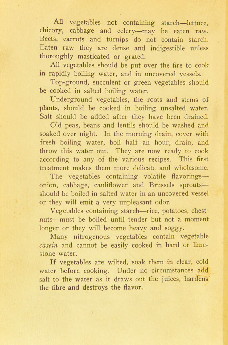 All vegetables not containing starch—lettuce, chicory, cabbage and celery—may be eaten raw. Beets, carrots and turnips do not contain starch. Eaten raw they are dense and indigestible unless thoroughly masticated or grated. All vegetables should be put over the fire to cook in rapidly boiling water, and in uncovered vessels. Top-ground, succulent or green vegetables should be cooked in salted boiling water. Underground vegetables, the roots and stems of plants, should be cooked in boiling unsalted water. Salt should be added after they have been drained. Old peas, beans and lentils should be washed and soaked over night. In the morning drain, cover with fresh boiling water, boil half an hour, drain, and throw this water out. They are now ready to cook according to any of the various recipes. This first treatment makes them more delicate and wholesome. The vegetables containing volatile flavorings— onion, cabbage, cauliflower and Brussels sprouts— should be boiled in salted water in an uncovered vessel or they will emit a very unpleasant odor. Vegetables containing starch—rice, potatoes, chest- nuts—must be boiled until tender but not a moment longer or they will become heavy and soggy. Many nitrogenous vegetables contain vegetable casein and cannot be easily cooked in hard or lime- stone water. If vegetables are wilted, soak them in clear, cold water before cooking. Under no circumstances add salt to the water as it draws out the juices, hardens the fibre and destroys the flavor.