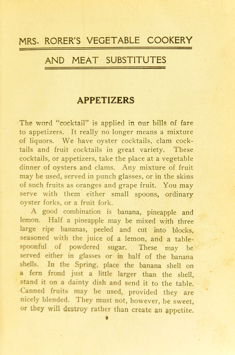 MRS. RORER'S VEGETABLE COOKERY AND MEAT SUBSTITUTES APPETIZERS The word cocktail” is applied in our bills of fare to appetizers. It really no longer means a mixture of liquors. We have oyster cocktails, clam cock- tails and fruit cocktails in great variety. These cocktails, or appetizers, take the place at a vegetable dinner of oysters and clams. Any mixture of fruit may be used, served in punch glasses, or in the skins of such fruits as oranges and grape fruit. You may serve with them either small spoons, ordinary oyster forks, or a fruit fork. A good combination is banana, pineapple and lemon. Half a pineapple may be mixed with three large ripe bananas, peeled and cut into blocks, seasoned with the juice of a lemon, and a table- spoonful of powdered sugar. These may be served either in glasses or in half of the banana shells. In the Spring, place the banana shell on a fern frond just a little larger than the shell, stand it on a dainty dish and send it to the table. Canned fruits may be used, provided they are nicely blended. They must not, however, be sweet, or they will destroy rather than create an appetite.