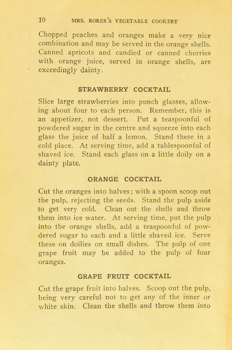 Chopped peaches and oranges make a very nice combination and may be served in the orange shells. Canned apricots and candied or canned cherries with orange juice, served in orange shells, are exceedingly dainty, STRAWBERRY COCKTAIL Slice large strawberries into punch glasses, allow- ing about four to each person. Remember, this is an appetizer, not dessert. Put a teaspoonful of powdered sugar in the centre and squeeze into each glass the juice of half a lemon. Stand these in a cold place. At serving time, add a tablespoonful of shaved ice. Stand each glass on a little doily on a dainty plate. ORANGE COCKTAIL Cut the oranges into halves; with a spoon scoop out the pulp, rejecting the seeds. Stand the pulp aside to get very cold. Clean out the shells and throw them into ice water. At serving time, put the pulp into the orange shells, add a teaspoonful of pow- dered sugar to each and a little shaved ice. Serve these on doilies on small dishes. The pulp of one grape fruit may be added to the pulp of four oranges. GRAPE FRUIT COCKTAIL Cut the grape fruit into halves. Scoop out the pulp, being very careful not to get any of the inner or white skin. Clean the shells and throw them into