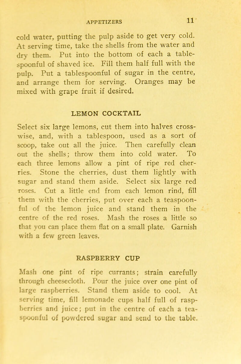 11- cold water, putting the pulp aside to get very cold. At serving time, take the shells from the water and dry them. Put into the bottom of each a table- spoonful of shaved ice. Fill them half full with the pulp. Put a tablespoonful of sugar in the centre, and arrange them for serving. Oranges may be mixed with grape fruit if desired. LEMON COCKTAIL Select six large lemons, cut them into halves cross- wise, and, with a tablespoon, used as a sort of scoop, take out all the juice. Then carefully clean out the shells; throw them into cold water. To each three lemons allow a pint of ripe red cher- ries. Stone the cherries, dust them lightly with sugar and stand them aside. Select six large red roses. Cut a little end from each lemon rind, fill them with the cherries, put over each a teaspoon- ful of the lemon juice and stand them in the centre of the red roses. Mash the roses a little so that you can place them flat on a small plate. Garnish with a few green leaves. RASPBERRY CUP Mash one pint of ripe currants; strain carefully through cheesecloth. Pour the juice over one pint of large raspberries. Stand them aside to cool. At serving time, fill lemonade cups half full of rasp- berries and juice; put in the centre of eadi a tea- spoonful of powdered sugar and send to the table.