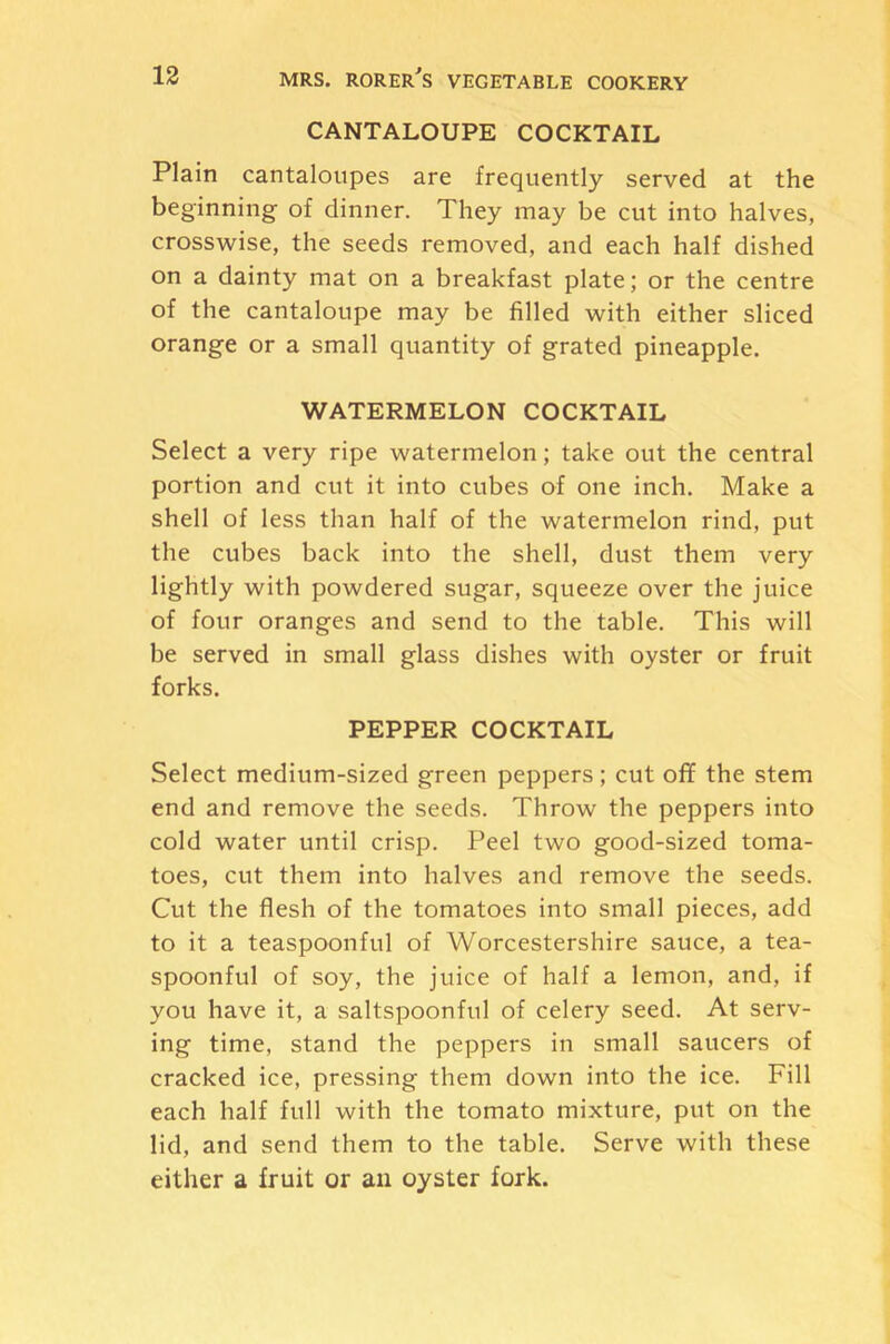 CANTALOUPE COCKTAIL Plain cantaloupes are frequently served at the beginning of dinner. They may be cut into halves, crosswise, the seeds removed, and each half dished on a dainty mat on a breakfast plate; or the centre of the cantaloupe may be filled with either sliced orange or a small quantity of grated pineapple. WATERMELON COCKTAIL Select a very ripe watermelon; take out the central portion and cut it into cubes of one inch. Make a shell of less than half of the watermelon rind, put the cubes back into the shell, dust them very lightly with powdered sugar, squeeze over the juice of four oranges and send to the table. This will be served in small glass dishes with oyster or fruit forks. PEPPER COCKTAIL Select medium-sized green peppers; cut oflf the stem end and remove the seeds. Throw the peppers into cold water until crisp. Peel two good-sized toma- toes, cut them into halves and remove the seeds. Cut the flesh of the tomatoes into small pieces, add to it a teaspoonful of Worcestershire sauce, a tea- spoonful of soy, the juice of half a lemon, and, if you have it, a saltspoonful of celery seed. At serv- ing time, stand the peppers in small saucers of cracked ice, pressing them down into the ice. Fill each half full with the tomato mixture, put on the lid, and send them to the table. Serve with these either a fruit or an oyster fork.