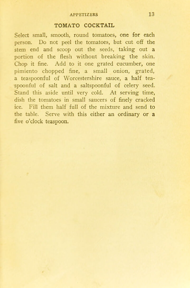TOMATO COCKTAIL Select small, smooth, round tomatoes, one for each person. Do not peel the tomatoes, but cut off the stem end and scoop out the seeds, taking out a portion of the flesh without breaking the skin. Chop it fine. Add to it one grated cucumber, one pimiento chopped fine, a small onion, grated, a teaspoonful of Worcestershire sauce, a half tea- spoonful of salt and a saltspoonful of celery seed. Stand this aside until very cold. At serving time, dish the tomatoes in small saucers of finely cracked ice. Fill them half full of the mixture and send to the table. Serve with this either an ordinary or a five o’clock teaspoon.
