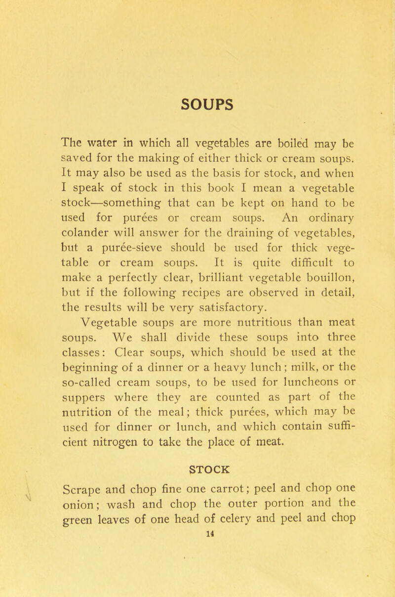 SOUPS The water in which all vegetables are boiled may be saved for the making of either thick or cream soups. It may also be used as the basis for stock, and when I speak of stock in this book I mean a vegetable stock—something that can be kept on hand to be used for purees or cream soups. An ordinary colander will answer for the draining of vegetables, but a puree-sieve should be used for thick vege- table or cream soups. It is quite difficult to make a perfectly clear, brilliant vegetable bouillon, but if the following recipes are observed in detail, the results will be very satisfactory. Vegetable soups are more nutritious than meat soups. We shall divide these soups into three classes: Clear soups, which should be used at the beginning of a dinner or a heavy lunch; milk, or the so-called cream soups, to be used for luncheons or suppers where they are counted as part of the nutrition of the meal; thick purees, which may be used for dinner or lunch, and which contain suffi- cient nitrogen to take the place of meat. STOCK Scrape and chop fine one carrot; peel and chop one onion; wash and chop the outer portion and the green leaves of one head of celery and peel and chop