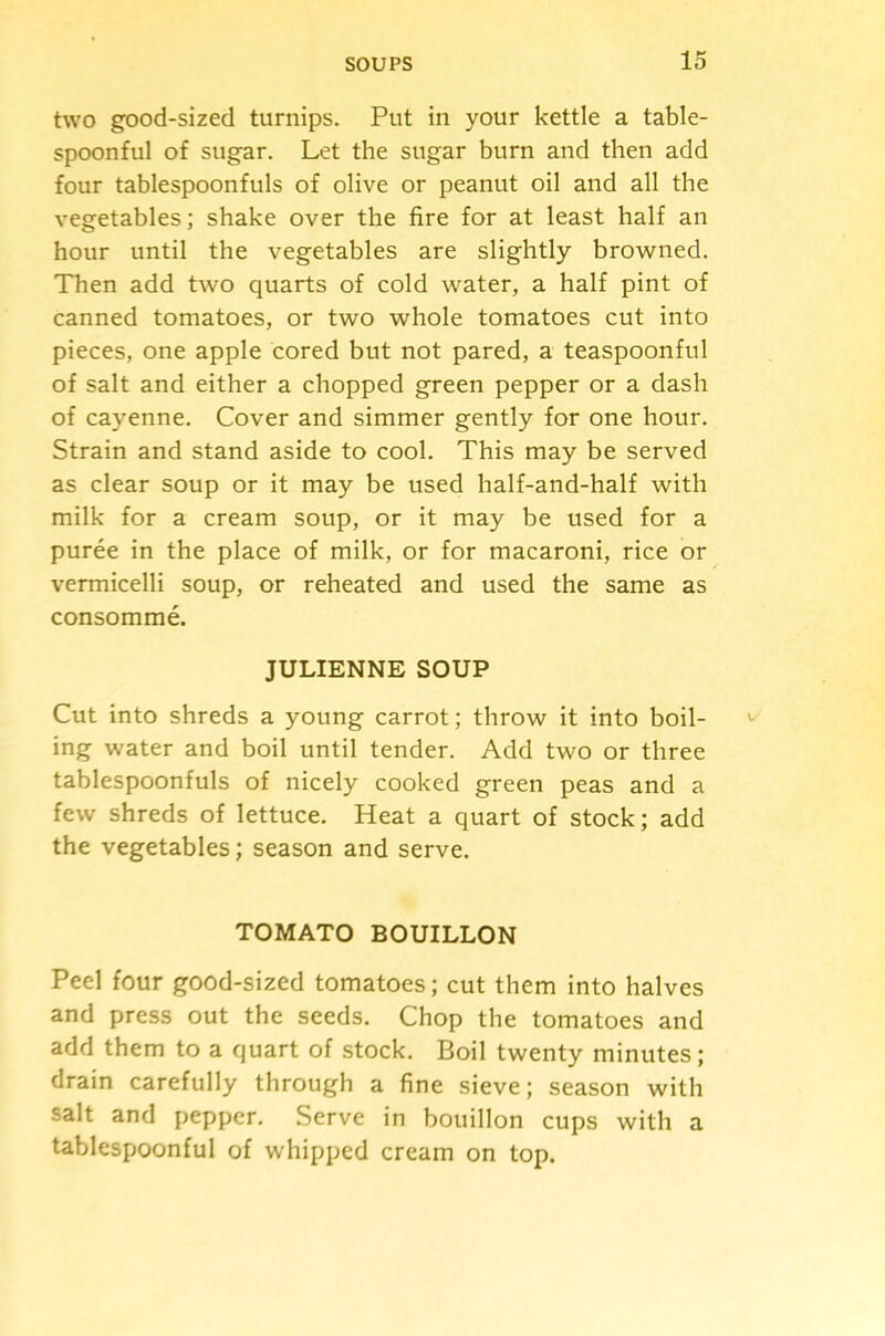 two good-sized turnips. Put in your kettle a table- spoonful of sugar. Let the sugar burn and then add four tablespoonfuls of olive or peanut oil and all the vegetables; shake over the fire for at least half an hour until the vegetables are slightly browned. Then add two quarts of cold water, a half pint of canned tomatoes, or two whole tomatoes cut into pieces, one apple cored but not pared, a teaspoonful of salt and either a chopped green pepper or a dash of cayenne. Cover and simmer gently for one hour. Strain and stand aside to cool. This may be served as clear soup or it may be used half-and-half with milk for a cream soup, or it may be used for a puree in the place of milk, or for macaroni, rice or vermicelli soup, or reheated and used the same as consomme. JULIENNE SOUP Cut into shreds a young carrot; throw it into boil- ing water and boil until tender. Add two or three tablespoonfuls of nicely cooked green peas and a few shreds of lettuce. Heat a quart of stock; add the vegetables; season and serve. TOMATO BOUILLON Peel four good-sized tomatoes; cut them into halves and press out the seeds. Chop the tomatoes and add them to a quart of stock. Boil twenty minutes; drain carefully through a fine sieve; season with salt and pepper. Serve in bouillon cups with a tablespoonful of whipped cream on top.