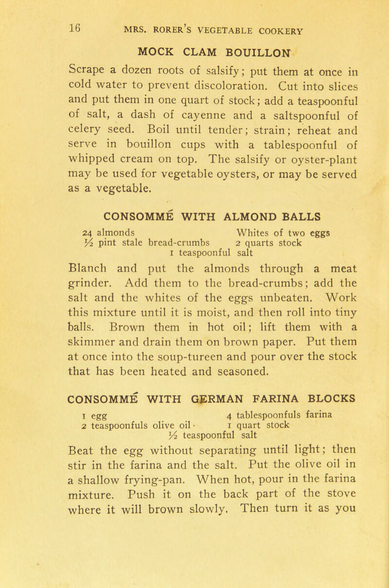 MOCK CLAM BOUILLON Scrape a dozen roots of salsify; put them at once in cold water to prevent discoloration. Cut into slices and put them in one quart of stock; add a teaspoonful of salt, a dash of cayenne and a saltspoonful of celery seed. Boil until tender; strain; reheat and serve in bouillon cups with a tablespoonful of whipped cream on top. The salsify or oyster-plant may be used for vegetable oysters, or may be served as a vegetable. CONSOMME WITH ALMOND BALLS 24 almonds Whites of two eggs Yi pint stale bread-crumbs 2 quarts stock I teaspoonful salt Blanch and put the almonds through a meat grinder. Add them to the bread-crumbs; add the salt and the whites of the eggs unbeaten. Work this mixture until it is moist, and then roll into tiny balls. Brown them in hot oil; lift them with a skimmer and drain them on brown paper. Put them at once into the soup-tureen and pour over the stock that has been heated and seasoned. CONSOMME WITH GERMAN FARINA BLOCKS 1 egg 4 tablespoonfuls farina 2 teaspoonfuls olive oil • i quart stock teaspoonful salt Beat the egg without separating until light; then stir in the farina and the salt. Put the olive oil in a shallow frying-pan. When hot, pour in the farina mixture. Push it on the back part of the stove where it will brown slowly. Then turn it as you