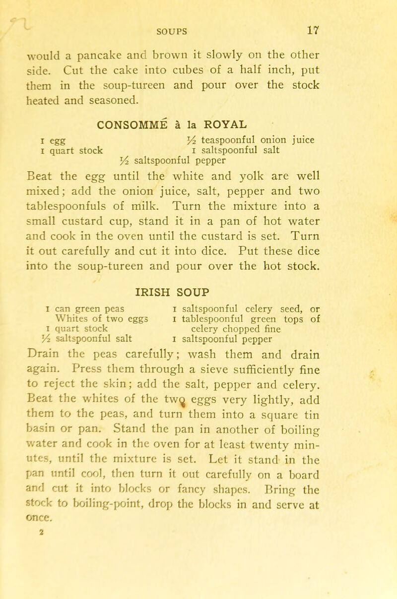 would a pancake and brown it slowly on the other side. Cut the cake into cubes of a half inch, put them in the soup-tureen and pour over the stock heated and seasoned. CONSOMME a la ROYAL I egg Vt. teaspoonful onion juice 1 quart stock i saltspoonful salt Yt. saltspoonful pepper Beat the egg until the white and yolk are well mixed; add the onion juice, salt, pepper and two tablespoonfuls of milk. Turn the mixture into a small custard cup, stand it in a pan of hot water and cook in the oven until the custard is set. Turn it out carefully and cut it into dice. Put these dice into the soup-tureen and pour over the hot stock. IRISH SOUP I can green peas i saltspoonful celery seed, or Whites of two eggs i tablespoonful green tops of I quart stock celery chopped fine saltspoonful salt i saltspoonful pepper Drain the peas carefully; wash them and drain again. Press them through a sieve sufficiently fine to reject the skin; add the salt, pepper and celery. Beat the whites of the tw(j eggs very lightly, add them to the peas, and turn them into a square tin basin or pan. Stand the pan in another of boiling water and cook in the oven for at least twenty min- utes, until the mixture is set. Let it stand in the pan until cool, then turn it out carefully on a board and cut it into blocks or fancy shapes. Bring the stock to boiling-point, drop the blocks in and serve at once. 2