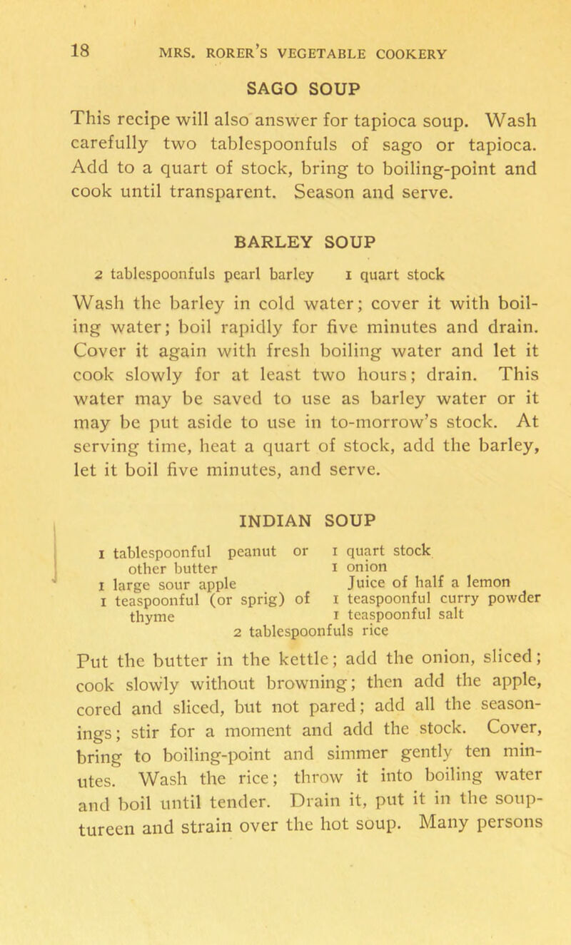 SAGO SOUP This recipe will also answer for tapioca soup. Wash carefully two tablespooiifuls of sago or tapioca. Add to a quart of stock, bring to boiling-point and cook until transparent. Season and serve. BARLEY SOUP 2 tablespoonfuls pearl barley i quart stock Wash the barley in cold water; cover it with boil- ing water; boil rapidly for five minutes and drain. Cover it again with fresh boiling water and let it cook slowly for at least two hours; drain. This water may be saved to use as barley water or it may be put aside to use in to-morrow’s stock. At serving time, heat a quart of stock, add the barley, let it boil five minutes, and serve. INDIAN SOUP I tablespoonful peanut or i quart stock other butter i onion I large sour apple Juice of half a lemon I teaspoonful (or sprig) of i teaspoonful curry powder thyme i teaspoonful salt 2 tablespoonfuls rice Put the butter in the kettle; add the onion, sliced; cook slowly without browning; then add the apple, cored and sliced, but not pared; add all the season- ings ; stir for a moment and add the stock. Cover, bring to boiling-point and simmer gently ten min- utes. Wash the rice; throw it into boiling water and boil until tender. Drain it, put it in the soup- tureen and strain over the hot soup. Many persons