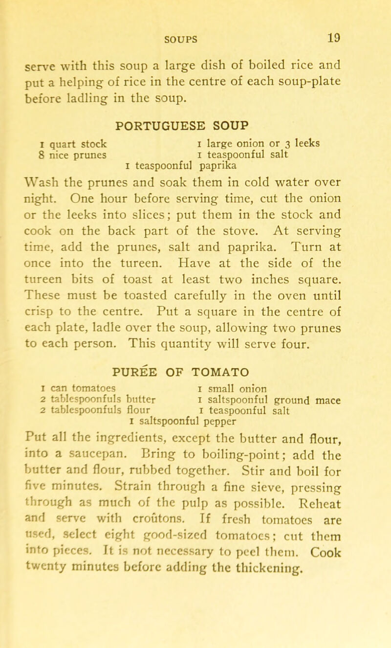 serve with this soup a large dish of boiled rice and put a helping of rice in the centre of each soup-plate before ladling in the soup. PORTUGUESE SOUP I quart stock i large onion or 3 leeks 8 nice prunes i teaspoonful salt I teaspoonful paprika Wash the prunes and soak them in cold water over night. One hour before serving time, cut the onion or the leeks into slices; put them in the stock and cook on the back part of the stove. At serving time, add the prunes, salt and paprika. Turn at once into the tureen. Have at the side of the tureen bits of toast at least two inches square. These must be toasted carefully in the oven until crisp to the centre. Put a square in the centre of each plate, ladle over the soup, allowing two prunes to each person. This quantity will serve four. PUREE OF TOMATO 1 can tomatoes i small onion 2 tablespoonfuls butter i saltspoonful ground mace 2 tablespoonfuls flour i teaspoonful salt I saltspoonful pepper Put all the ingredients, except the butter and flour, into a saucepan. Bring to boiling-point; add the butter and flour, rubbed together. Stir and boil for five minutes. Strain through a fine sieve, pressing through as much of the pulp as possible. Reheat and serve with croutons. If fresh tomatoes are used, .select eight good-sized tomatoes; cut them into pieces. It is not neces.sary to peel them. Cook twenty minutes before adding the thickening.
