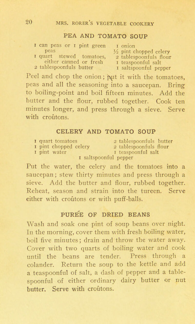 PEA AND TOMATO SOUP I can peas or i pint green peas 1 quart stewed tomatoes, either canned or fresh 2 tablespoonfuls butter 1 onion pint chopped celery 2 tablespoonfuls flour I teaspoonful salt I saltspoonful pepper Peel and chop the onion; p^it it with the tomatoes, peas and all the seasoning into a saucepan. Bring to boiling-point and boil fifteen minutes. Add the butter and the flour, rubbed together. Cook ten minutes longer, and press through a sieve. Serve with croutons. CELERY AND TOMATO SOUP I quart tomatoes 2 tablespoonfuls butter I pint chopped celery 2 tablespoonfuls flour I pint water i teaspoonful salt I saltspoonful pepper Put the water, the celery and the tomatoes into a saucepan; stew thirty minutes and press through a sieve. Add the butter and flour, rubbed together. Reheat, season and strain into the tureen. Serve either with croutons or with puff-balls. pure'e of dried beans Wash and soak one pint of soup beans over night. In the morning, cover them with fresh boiling water, boil five minutes; drain and throw the water away. Cover with two quarts of boiling water and cook until the beans are tender. Press through a colander. Return the soup to the kettle and add a teaspoonful of salt, a dash of pepper and a table- spoonful of either ordinary dairy butter or nut butter. Serve with croutons.