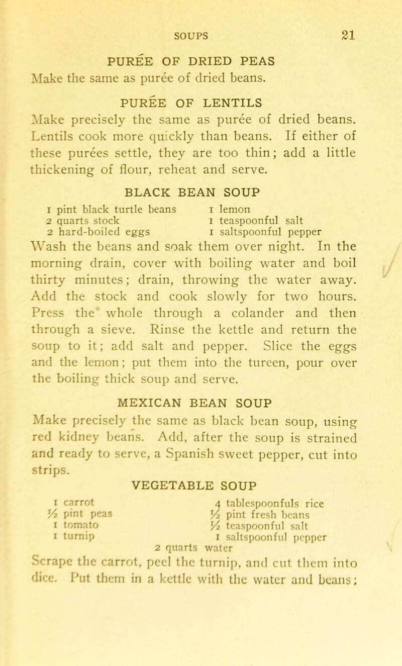 PUREE OF DRIED PEAS Make the same as puree of dried beans. PUREE OF LENTILS ^lake precisely the same as puree of dried beans. Lentils cook more quickly than beans. If either of these purees settle, they are too thin; add a little thickening of flour, reheat and serve. BLACK BEAN SOUP 1 pint black turtle beans i lemon 2 quarts stock i teaspoonful salt 2 hard-boiled eggs i saltspoonful pepper Wash the beans and soak them over night. In the morning drain, cover with boiling water and boil thirty minutes; drain, throwing the water away. Add the stock and cook slowly for two hours. Press the’ whole through a colander and then through a sieve. Rinse the kettle and return the soup to it; add salt and pepper. Slice the eggs and the lemon; put them into the tureen, pour over the boiling thick soup and serve. MEXICAN BEAN SOUP Make precisely the same as black bean soup, using red kidney beans. Add, after the soup is strained and ready to serve, a Spanish sweet pepper, cut into strips. VEGETABLE SOUP I carrot pint peas I tomato I turnip Scrape the carrot, 4 tablespoonfuls rice J/2 pint fresh beans teaspoonful salt I saltspoonful pepper 2 quarts water peel the turnif), and cut Ihcm into dice. Put them in a kettle with the water and beans;