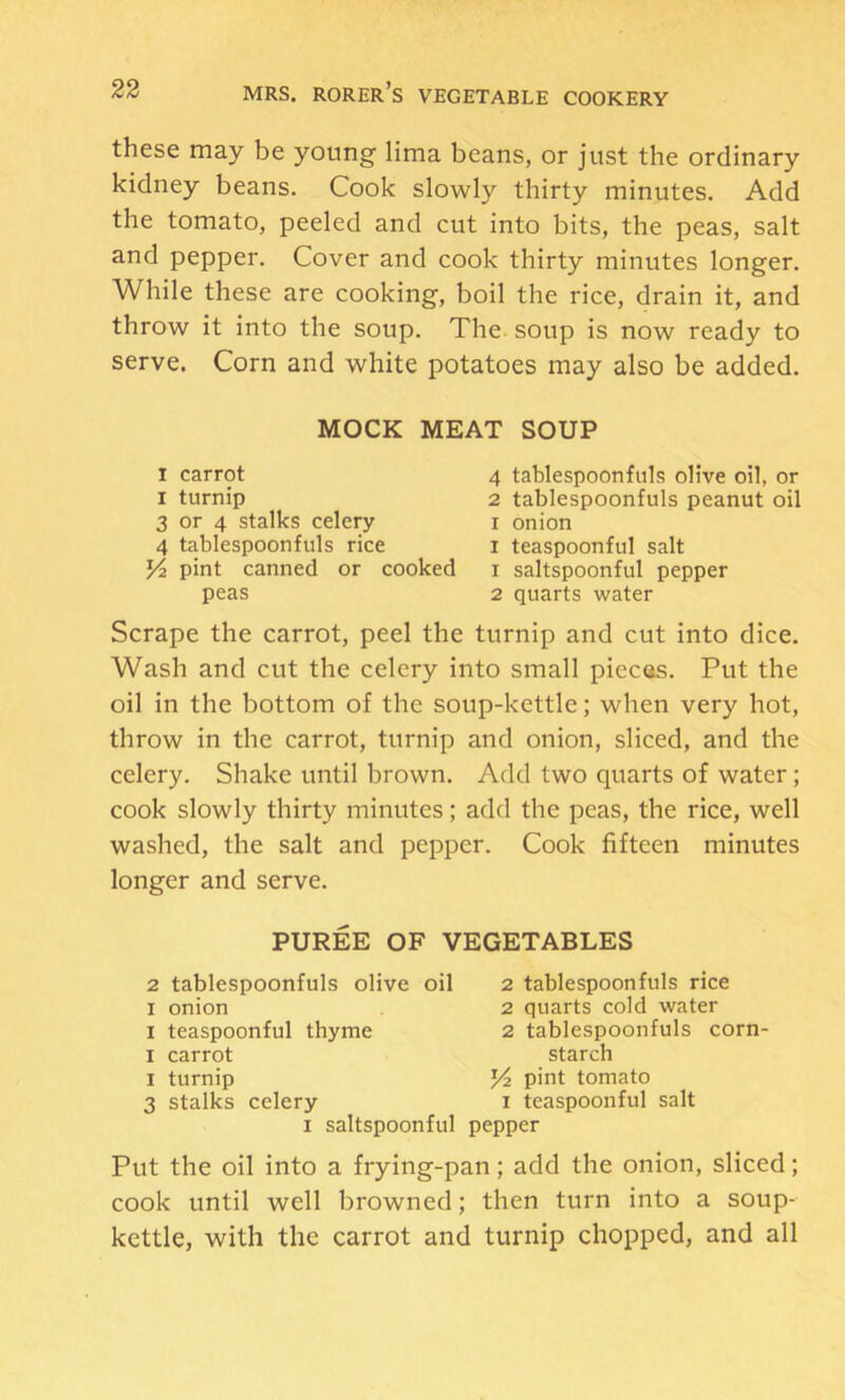 these may be young lima beans, or just the ordinary kidney beans. Cook slowly thirty minutes. Add the tomato, peeled and cut into bits, the peas, salt and pepper. Cover and cook thirty minutes longer. While these are cooking, boil the rice, drain it, and throw it into the soup. The. soup is now ready to serve. Corn and white potatoes may also be added. MOCK MEAT SOUP I carrot 4 tablespoonfnls olive oil, or I turnip 2 tablespoonfuls peanut oil 3 or 4 stalks celery i onion 4 tablespoonfuls rice i teaspoonful salt pint canned or cooked i saltspoonful pepper peas 2 quarts water Scrape the carrot, peel the turnip and cut into dice. Wash and cut the celery into small pieces. Put the oil in the bottom of the soup-kettle; when very hot, throw in the carrot, turnip and onion, sliced, and the celery. Shake until brown. Add two quarts of water; cook slowly thirty minutes; add the peas, the rice, well washed, the salt and pepper. Cook fifteen minutes longer and serve. PUREE OF VEGETABLES 2 tablespoonfuls olive oil I onion I teaspoonful thyme I carrot I turnip 3 stalks celery I saltspoonful 2 tablespoonfuls rice 2 quarts cold water 2 tablespoonfuls corn- starch pint tomato I teaspoonful salt pepper Put the oil into a frying-pan; add the onion, sliced; cook until well browned; then turn into a soup- kettle, with the carrot and turnip chopped, and all