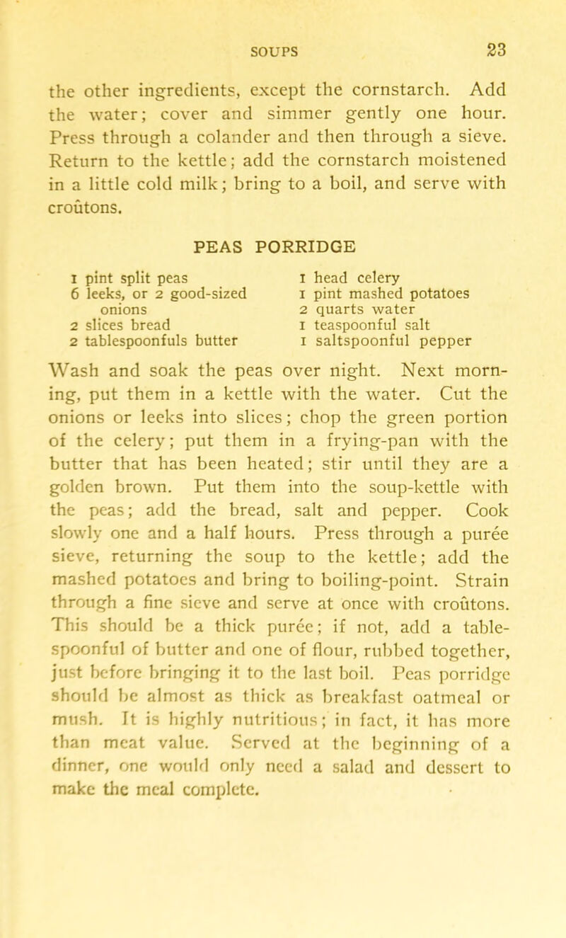 the other ingredients, except the cornstarch. Add the water; cover and simmer gently one hour. Press through a colander and then through a sieve. Return to the kettle; add the cornstarch moistened in a little cold milk; bring to a boil, and serve with croutons. Wash and soak the peas over night. Next morn- ing, put them in a kettle with the water. Cut the onions or leeks into slices; chop the green portion of the celery; put them in a frying-pan with the butter that has been heated; stir until they are a golden brown. Put them into the soup-kettle with the peas; add the bread, salt and pepper. Cook slowly one and a half hours. Press through a puree sieve, returning the soup to the kettle; add the mashed potatoes and bring to boiling-point. Strain through a fine sieve and serve at once with croutons. This should be a thick puree; if not, add a table- spoonful of butter and one of flour, rubbed together, ju.st before bringing it to the last boil. Peas porridge should be almost as thick as breakfast oatmeal or mush. It is highly nutritious; in fact, it has more than meat value. Served at the beginning of a dinner, one wouhl only need a salad and dessert to make the meal complete. PEAS PORRIDGE onions 2 slices bread 1 pint split peas 6 leeks, or 2 good-sized I head celery 1 pint mashed potatoes 2 quarts water I teaspoonful salt