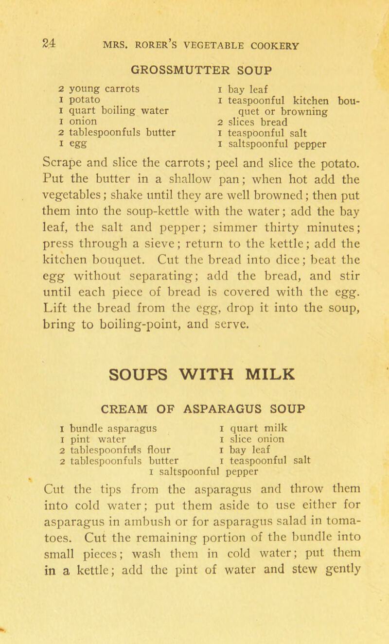 GROSSMUTTER SOUP 2 young carrots I potato I quart boiling water 1 onion 2 tablespoonfuls butter I egg I bay leaf 1 teaspoonful kitchen bou- quet or browning 2 slices bread I teaspoonful salt I saltspoonful pepper Scrape and slice the carrots; peel and slice the potato. Put the butter in a shallow pan; when hot add the vegetables; shake until they are well browned; then put them into the soup-kettle with the water; add the bay leaf, the salt and pepper; simmer thirty minutes; press through a sieve; return to the kettle; add the kitchen bouquet. Cut the bread into dice; beat the egg without separating; add the bread, and stir until each piece of bread is covered with the egg. Lift the bread from the egg, drop it into the soup, bring to boiling-point, and serve. SOUPS WITH MILK CREAM OF ASPARAGUS SOUP I bundle asparagus i quart milk 1 pint water i slice onion 2 tablespoonfids flour i bay leaf 2 tablespoonfuls butter i teaspoonful salt I saltspoonful pepper Cut the tips from the asparagus and throw them into cold water; put them aside to use either for asparagus in ambush or for asparagus salad in toma- toes. Cut the remaining portion of the bundle into small pieces; wash them in cold water; put them in a kettle; add the pint of water and stew gently