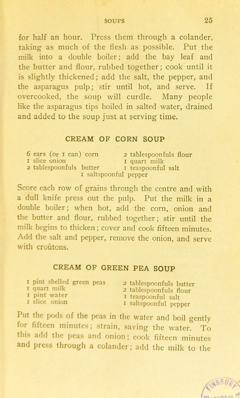 for half an hour. Press them through a colander, taking as much of the flesh as possible. Put the milk into a double boiler; add the bay leaf and the butter and flour, rubbed together; cook until it is slightly thickened; add the salt, the pepper, and the asparagus pulp; stir until hot, and serve. If overcooked, the soup will curdle. Many people like the asparagus tips boiled in salted water, drained and added to the soup just at serving time. Score each row of grains through the centre and with a dull knife press out the pulp. Put the milk in a double boiler; when hot, add the corn, onion and the butter and flour, rubbed together; stir until the milk begins to thicken; cover and cook fifteen minutes. Add the salt and pepper, remove the onion, and serve with croutons. CREAM OF GREEN PEA SOUP I pint shelled green peas 2 tablespoonfuls butter I quart milk 2 tablespoonfuls flour I pint water i teaspoonful salt I slice onion i saltspoonful pepper Put the pofls of the peas in the water and boil gently for fifteen minutes; .strain, saving the water. To this add the peas and onion; cook fifteen minutes and press through a colander; add the milk to the CREAM OF CORN SOUP 6 ears (or i can) corn 1 slice onion 2 tablespoonfuls butter 2 tablespoonfuls flour I quart milk I teaspoonful salt