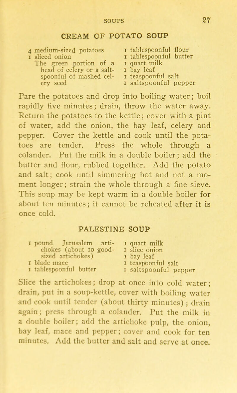 CREAM OF POTATO SOUP 4 medium-sized potatoes I sliced onion The green portion of a head of celery or a salt- spoonful of mashed cel- ery seed I tablespoonful flour I tablespoonful butter I quart milk I bay leaf I teaspoonful salt I saltspoonful pepper Pare the potatoes and drop into boiling water; boil rapidly five minutes; drain, throw the water away. Return the potatoes to the kettle; cover with a pint of water, add the onion, the bay leaf, celery and pepper. Cover the kettle and cook until the pota- toes are tender. Press the whole through a colander. Put the milk in a double boiler; add the butter and flour, rubbed together. Add the potato and salt; cook until simmering hot and not a mo- ment longer; strain the whole through a fine sieve. This soup may be kept warm in a double boiler for about ten minutes; it cannot be reheated after it is once cold. Slice the artichokes; drop at once into cold water; drain, put in a soup-kettle, cover with boiling water and cook until tender (about thirty minutes) ; drain again; press through a colander. Put the milk in a double boiler; add the artichoke pulp, the onion, bay leaf, mace and pejjpcr; cover and cook for ten minutes. Add the butter and salt and serve at once. PALESTINE SOUP I pound Jerusalem arti- chokes (about 10 good- sized artichokes) I quart milk I slice onion I bay leaf I teaspoonful salt I saltspoonful pepper I blade mace I tablespoonful butter