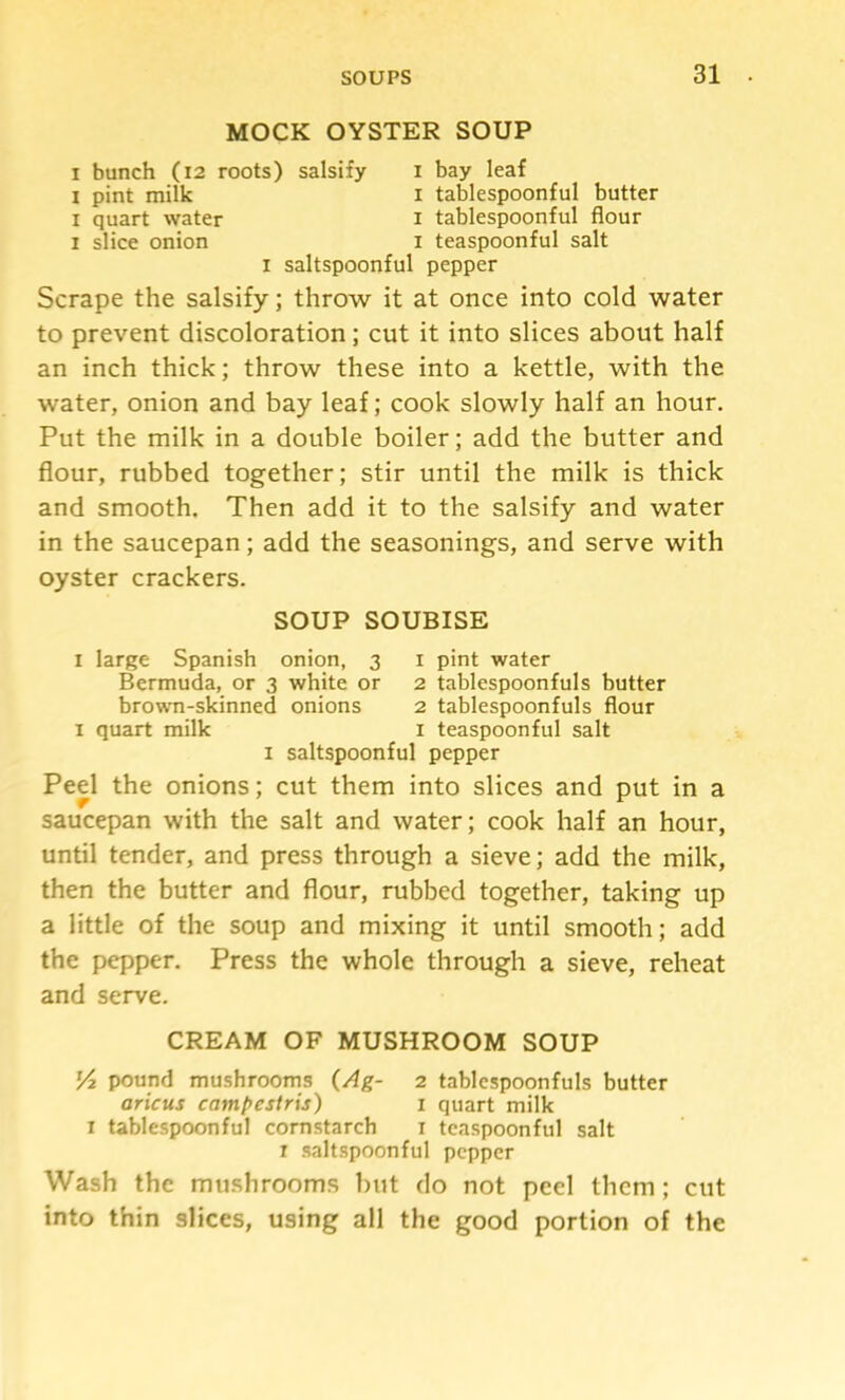 MOCK OYSTER SOUP I bunch (i2 roots) salsify i bay leaf I pint milk i tablespoonful butter I quart water i tablespoonful flour I slice onion i teaspoonful salt I saltspoonful pepper Scrape the salsify; throw it at once into cold water to prevent discoloration; cut it into slices about half an inch thick; throw these into a kettle, with the water, onion and bay leaf; cook slowly half an hour. Put the milk in a double boiler; add the butter and flour, rubbed together; stir until the milk is thick and smooth. Then add it to the salsify and water in the saucepan; add the seasonings, and serve with oyster crackers. SOUP SOUBISE I large Spanish onion, 3 i pint water Bermuda, or 3 white or 2 tablespoonfuls butter brown-skinned onions 2 tablespoonfuls flour I quart milk i teaspoonful salt I saltspoonful pepper Peel the onions; cut them into slices and put in a saucepan with the salt and water; cook half an hour, until tender, and press through a sieve; add the milk, then the butter and flour, rubbed together, taking up a little of the soup and mixing it until smooth; add the pepper. Press the whole through a sieve, reheat and serve. CREAM OF MUSHROOM SOUP 54 pound mushrooms (Ag- 2 tablcspoonfuls butter aricus campestris) 1 quart milk I tablespoonful cornstarch i tcaspoonful salt r saltspoonful pepper Wash the mu.shrooms but do not peel them; cut into thin slices, using all the good portion of the