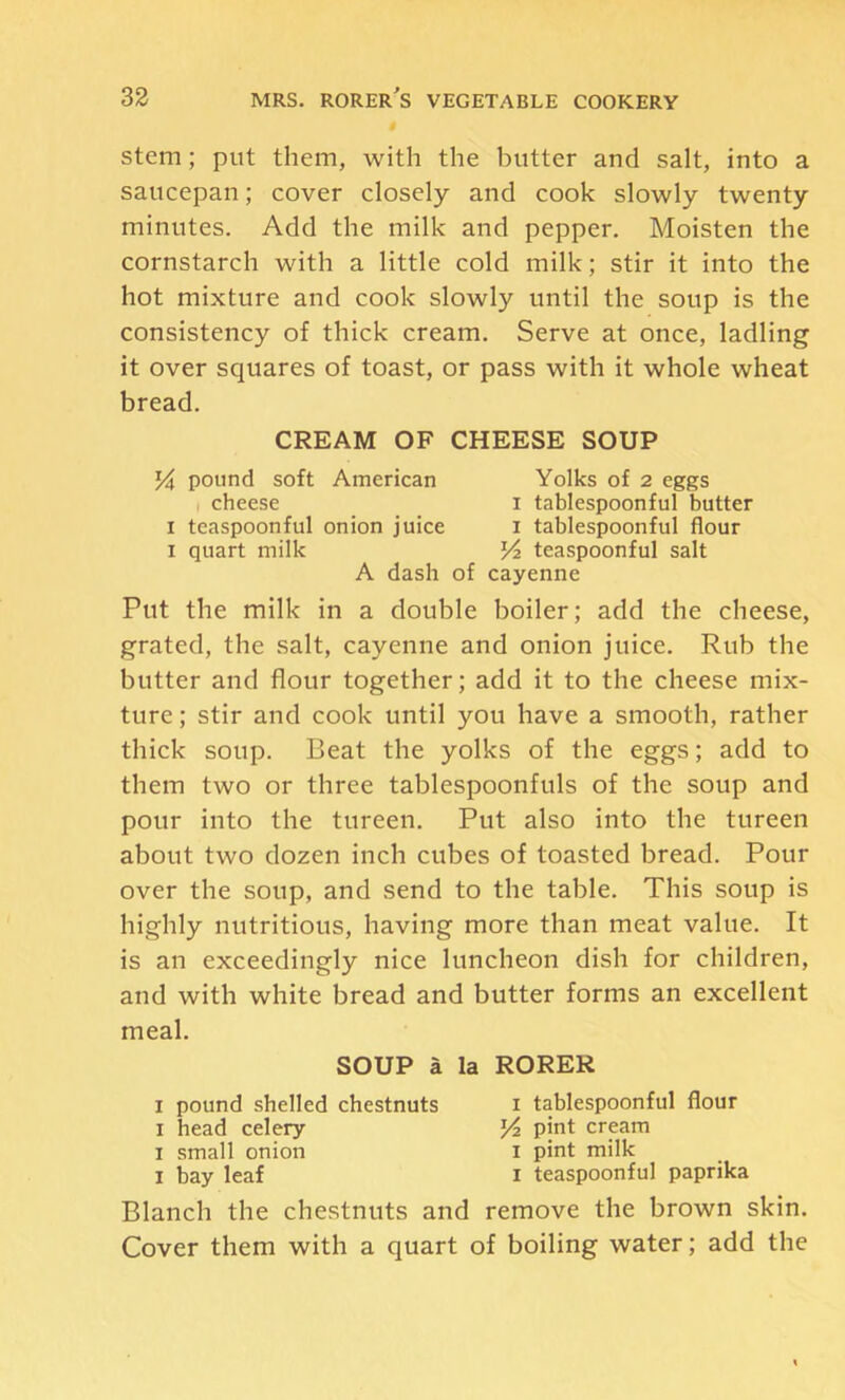Stem; put them, with the butter and salt, into a saucepan; cover closely and cook slowly twenty minutes. Add the milk and pepper. Moisten the cornstarch with a little cold milk; stir it into the hot mixture and cook slowly until the soup is the consistency of thick cream. Serve at once, ladling it over squares of toast, or pass with it whole wheat bread. CREAM OF CHEESE SOUP 54 pound soft American Yolks of 2 eggs I cheese i tablespoonful butter I teaspoonful onion juice i tablespoonful flour I quart milk 54 teaspoonful salt A dash of cayenne Put the milk in a double boiler; add the cheese, grated, the salt, cayenne and onion juice. Rub the butter and flour together; add it to the cheese mix- ture ; stir and cook until you have a smooth, rather thick soup. Beat the yolks of the eggs; add to them two or three tablespoonfuls of the soup and pour into the tureen. Put also into the tureen about two dozen inch cubes of toasted bread. Pour over the soup, and send to the table. This soup is highly nutritious, having more than meat value. It is an exceedingly nice luncheon dish for children, and with white bread and butter forms an excellent meal. SOUP a la RORER I pound shelled chestnuts i tablespoonful flour I head celery 5^ pint crpra I small onion i pint milk I bay leaf i teaspoonful paprika Blanch the chestnuts and remove the brown skin. Cover them with a quart of boiling water; add the