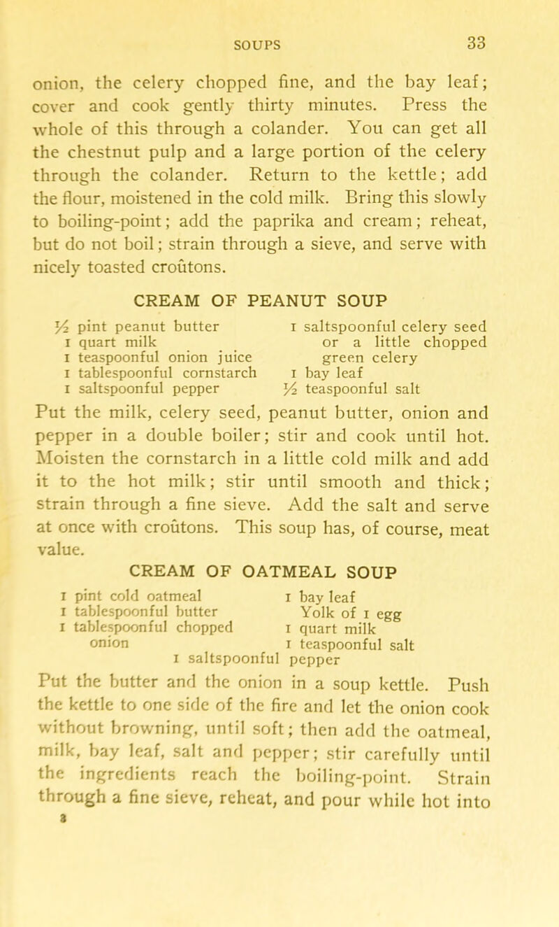 onion, the celery chopped fine, and the bay leaf; cover and cook gently thirty minutes. Press the whole of this through a colander. You can get all the chestnut pulp and a large portion of the celery through the colander. Return to the kettle; add the flour, moistened in the cold milk. Bring this slowly to boiling-point; add the paprika and cream; reheat, but do not boil; strain through a sieve, and serve with nicely toasted croutons. CREAM OF PEANUT SOUP Y2 pint peanut butter I quart milk I teaspoonful onion juice I tablespoonful cornstarch I saltspoonful pepper I saltspoonful celery seed or a little chopped green celery I bay leaf teaspoonful salt Put the milk, celery seed, peanut butter, onion and pepper in a double boiler; stir and cook until hot. Moisten the cornstarch in a little cold milk and add it to the hot milk; stir until smooth and thick; strain through a fine sieve. Add the salt and serve at once with croutons. This soup has, of course, meat value. CREAM OF OATMEAL SOUP I pint cold oatmeal i bay leaf I tablespoonful butter Yolk of i egg I tablespoonful chopped i quart milk onion i teaspoonful salt I saltspoonful pepper Put the butter and the onion in a soup kettle. Push the kettle to one side of the fire and let the onion cook without browning, until soft; then add the oatmeal, milk, bay leaf, salt and pepper; stir carefully until the ingredients reach the boiling-point. Strain through a fine sieve, reheat, and pour while hot into 3
